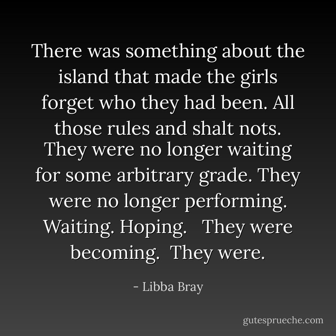 There was something about the island that made the girls forget who they had been. All those rules and shalt nots. They were no longer waiting for some arbitrary grade. They were no longer performing. Waiting. Hoping. <br /><br />They were becoming.<br /><br />They were. - Libba Bray