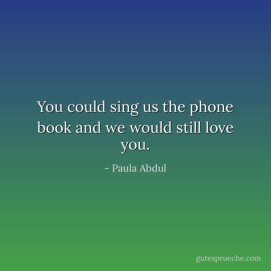 You could sing us the phone book and we would still love you. - Paula Abdul