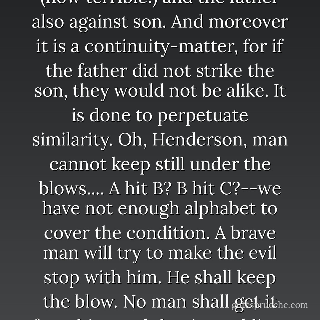 Brother raises a hand against brother and son against father (how terrible!) and the father also against son. And moreover it is a continuity-matter, for if the father did not strike the son, they would not be alike. It is done to perpetuate similarity. Oh, Henderson, man cannot keep still under the blows.... A hit B? B hit C?--we have not enough alphabet to cover the condition. A brave man will try to make the evil stop with him. He shall keep the blow. No man shall get it from him, and that is a sublime ambition. - Saul Bellow