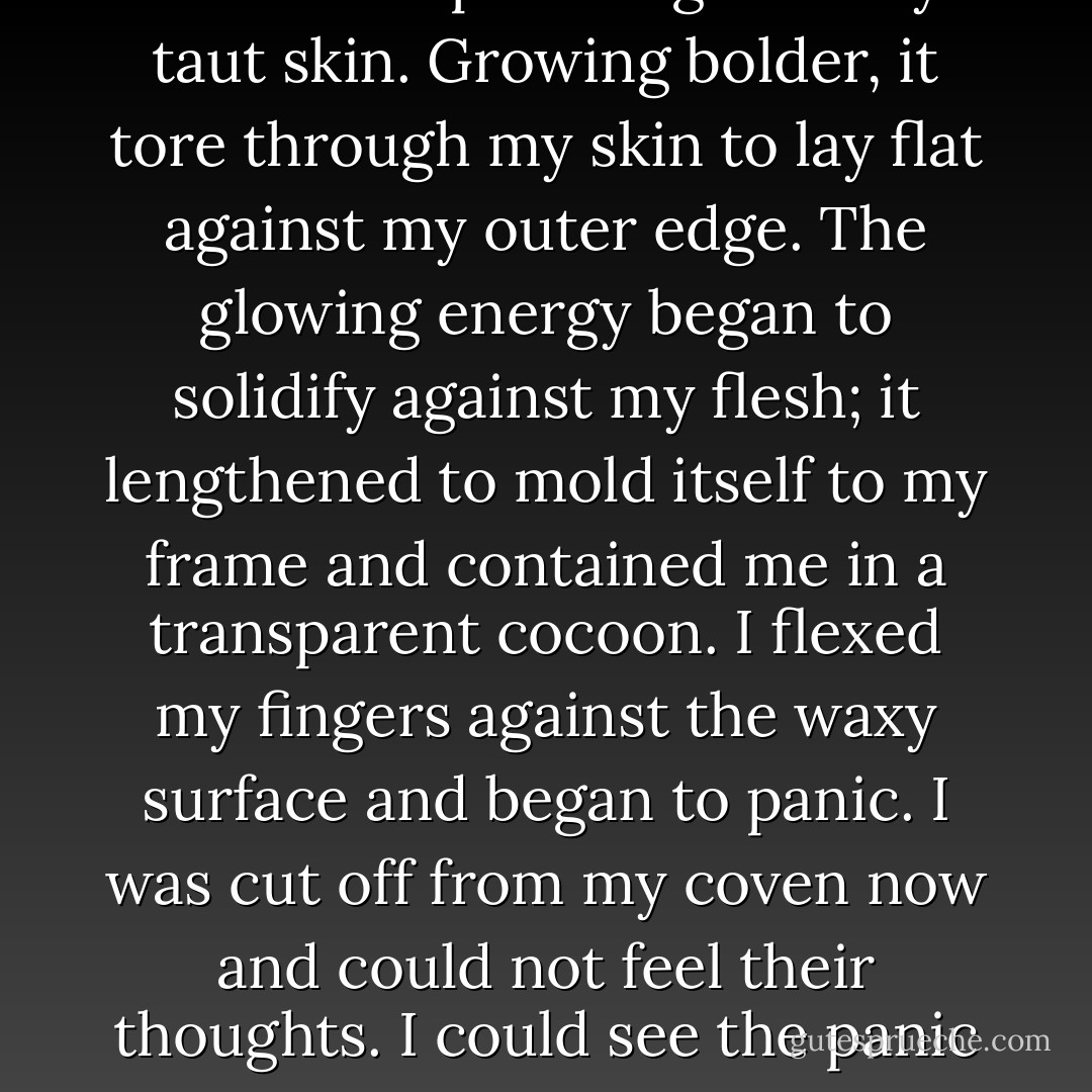 My power grew angry that it was confined to my petite frame and pulled against my taut skin. Growing bolder, it tore through my skin to lay flat against my outer edge. The glowing energy began to solidify against my flesh; it lengthened to mold itself to my frame and contained me in a transparent cocoon. I flexed my fingers against the waxy surface and began to panic. I was cut off from my coven now and could not feel their thoughts. I could see the panic on their faces as I fell onto my side to convulse. - J.D. Stroube