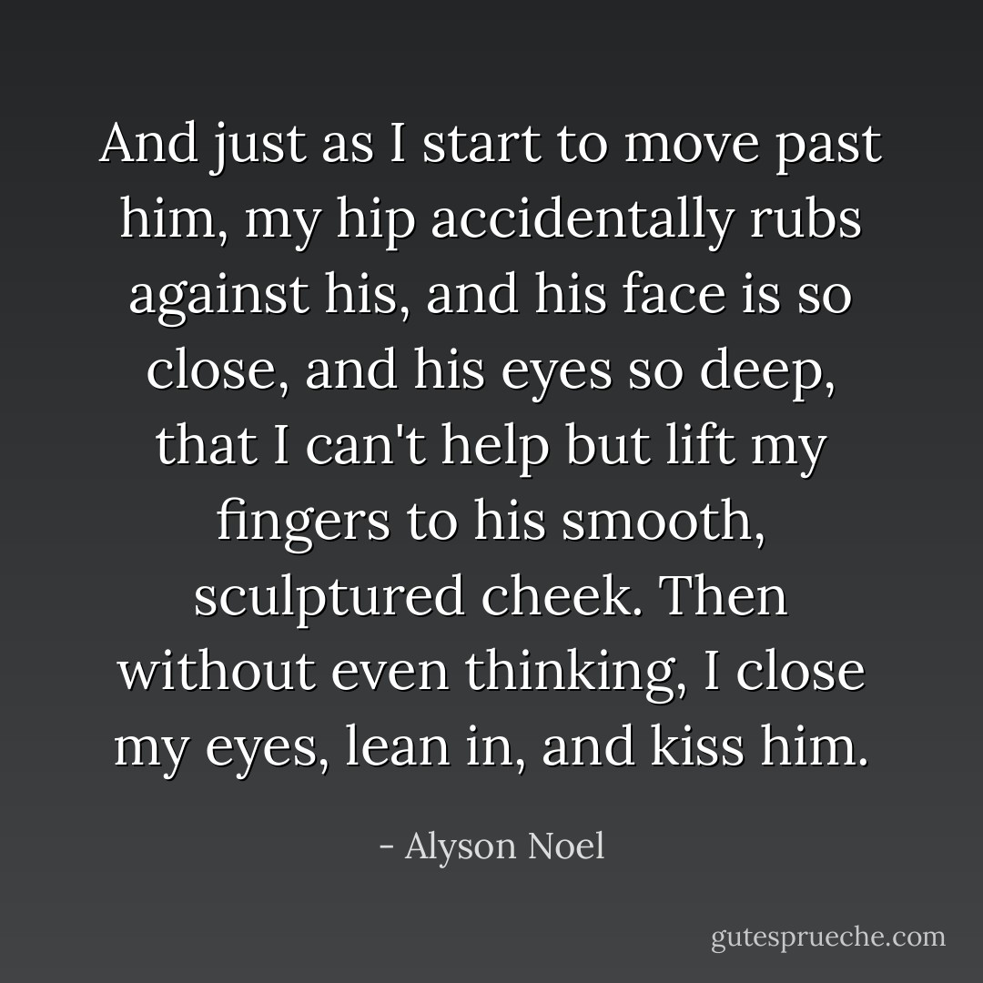 And just as I start to move past him, my hip accidentally rubs against his, and his face is so close, and his eyes so deep, that I can't help but lift my fingers to his smooth, sculptured cheek. Then without even thinking, I close my eyes, lean in, and kiss him. - Alyson Noel