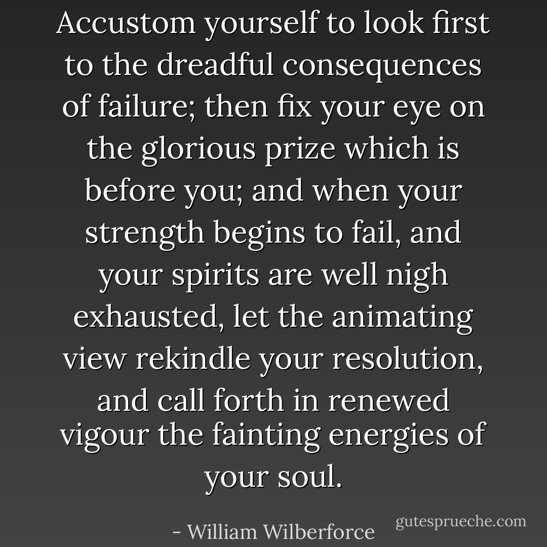 Accustom yourself to look first to the dreadful consequences of failure; then fix your eye on the glorious prize which is before you; and when your strength begins to fail, and your spirits are well nigh exhausted, let the animating view rekindle your resolution, and call forth in renewed vigour the fainting energies of your soul. - William Wilberforce
