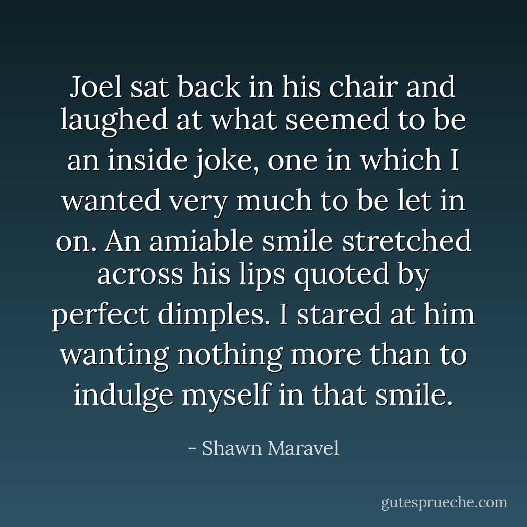 Joel sat back in his chair and laughed at what seemed to be an inside joke, one in which I wanted very much to be let in on. An amiable smile stretched across his lips quoted by perfect dimples. I stared at him wanting nothing more than to indulge myself in that smile. - Shawn Maravel