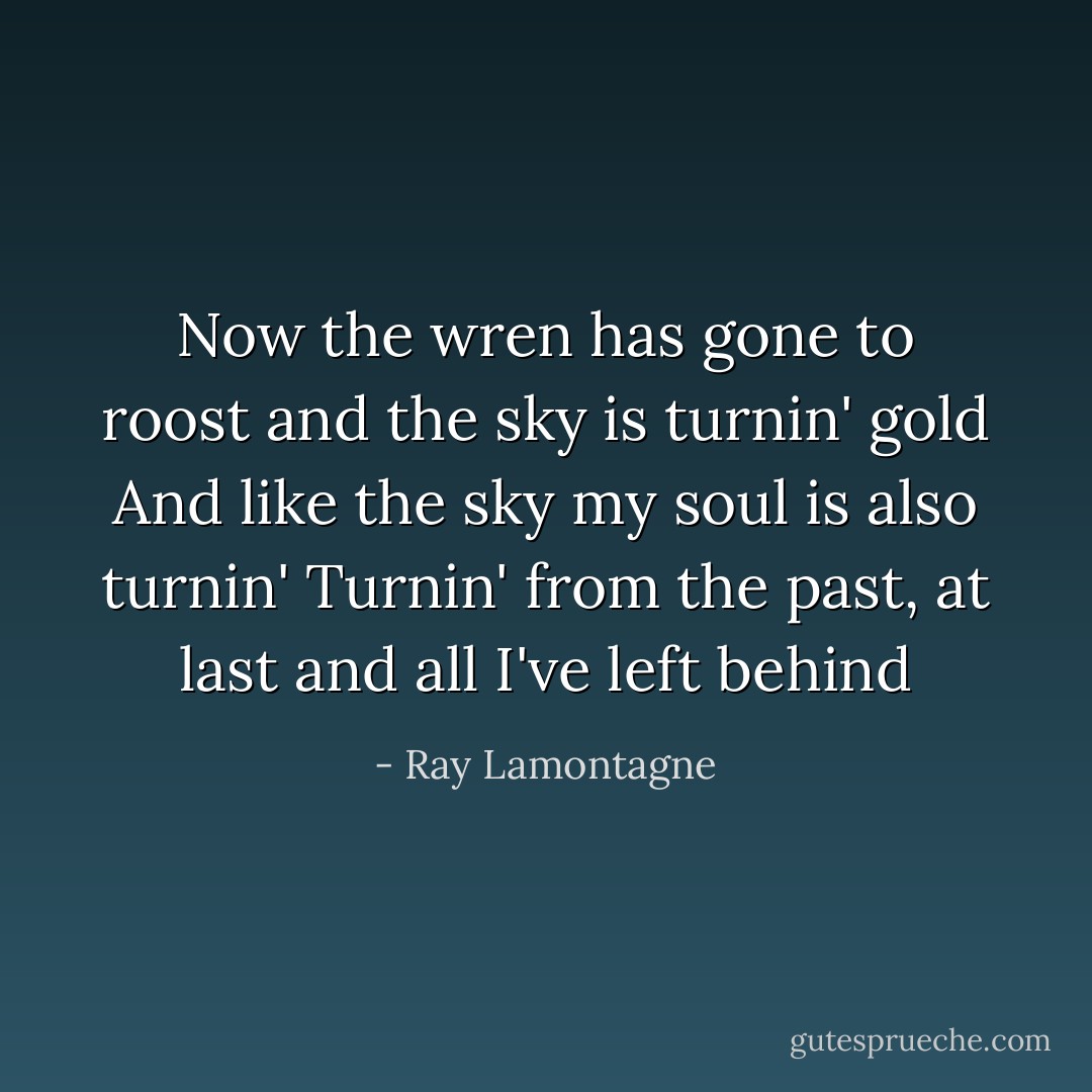 Now the wren has gone to roost and the sky is turnin' gold<br />And like the sky my soul is also turnin'<br />Turnin' from the past, at last and all I've left behind - Ray Lamontagne