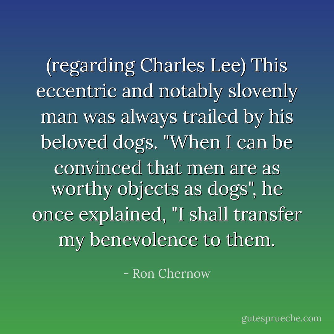 (regarding Charles Lee) This eccentric and notably slovenly man was always trailed by his beloved dogs. "When I can be convinced that men are as worthy objects as dogs", he once explained, "I shall transfer my benevolence to them. - Ron Chernow
