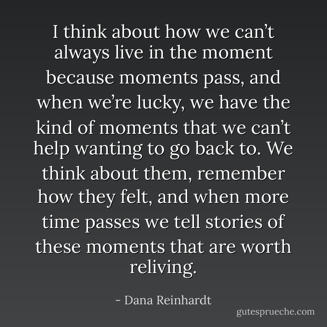 I think about how we can’t always live in the moment because moments pass, and when we’re lucky, we have the kind of moments that we can’t help wanting to go back to. We think about them, remember how they felt, and when more time passes we tell stories of these moments that are worth reliving. - Dana Reinhardt