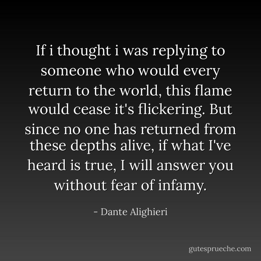 If i thought i was replying to someone who would every return to the world, this flame would cease it's flickering. But since no one has returned from these depths alive, if what I've heard is true, I will answer you without fear of infamy. - Dante Alighieri