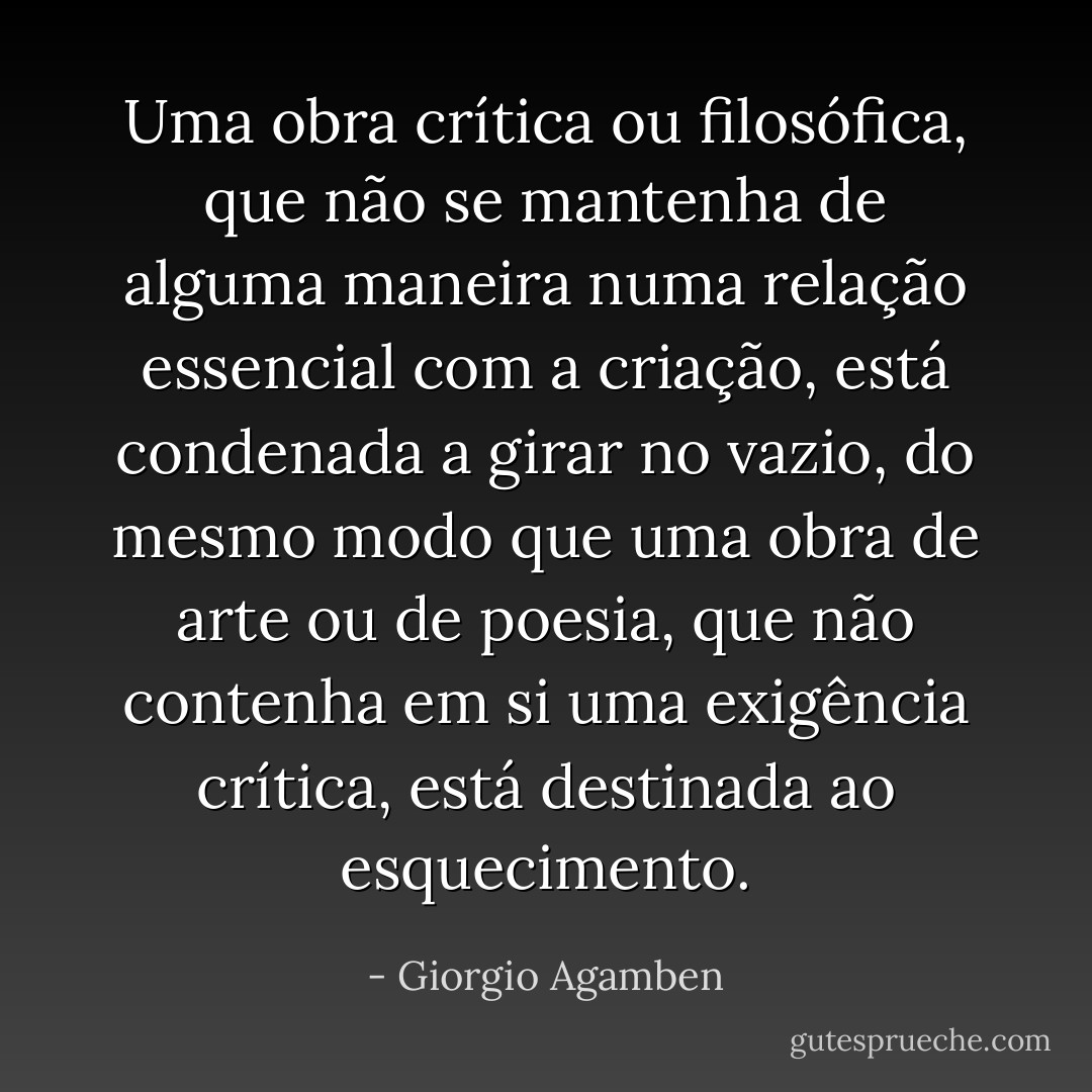 Uma obra crítica ou filosófica, que não se mantenha de alguma maneira numa relação essencial com a criação, está condenada a girar no vazio, do mesmo modo que uma obra de arte ou de poesia, que não contenha em si uma exigência crítica, está destinada ao esquecimento. - Giorgio Agamben