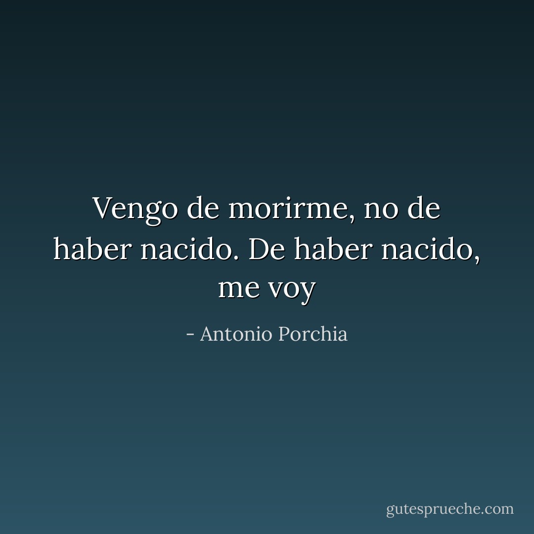 Vengo de morirme, no de haber nacido. De haber nacido, me voy - Antonio Porchia
