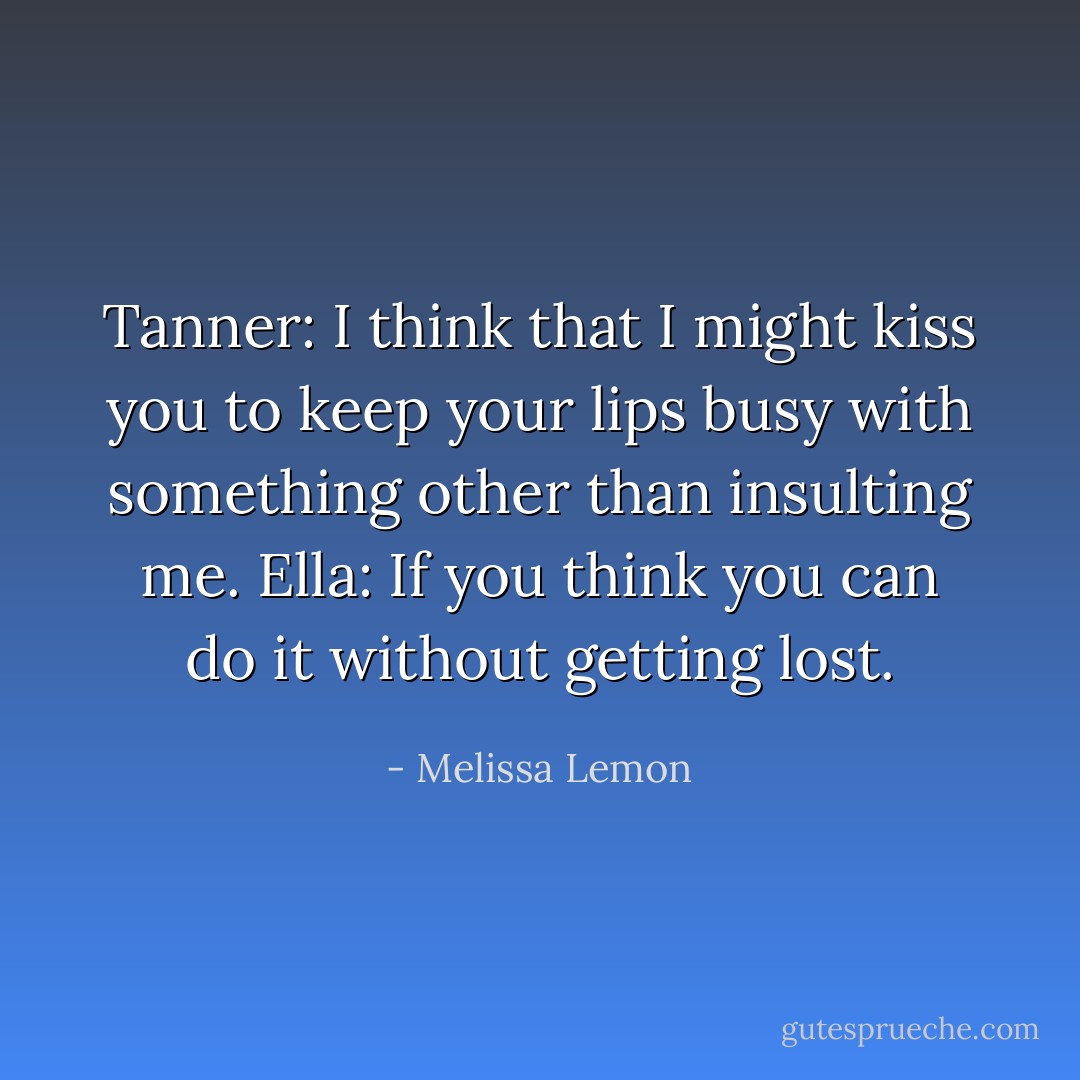 Tanner: I think that I might kiss you to keep your lips busy with something other than insulting me.<br />Ella: If you think you can do it without getting lost. - Melissa Lemon