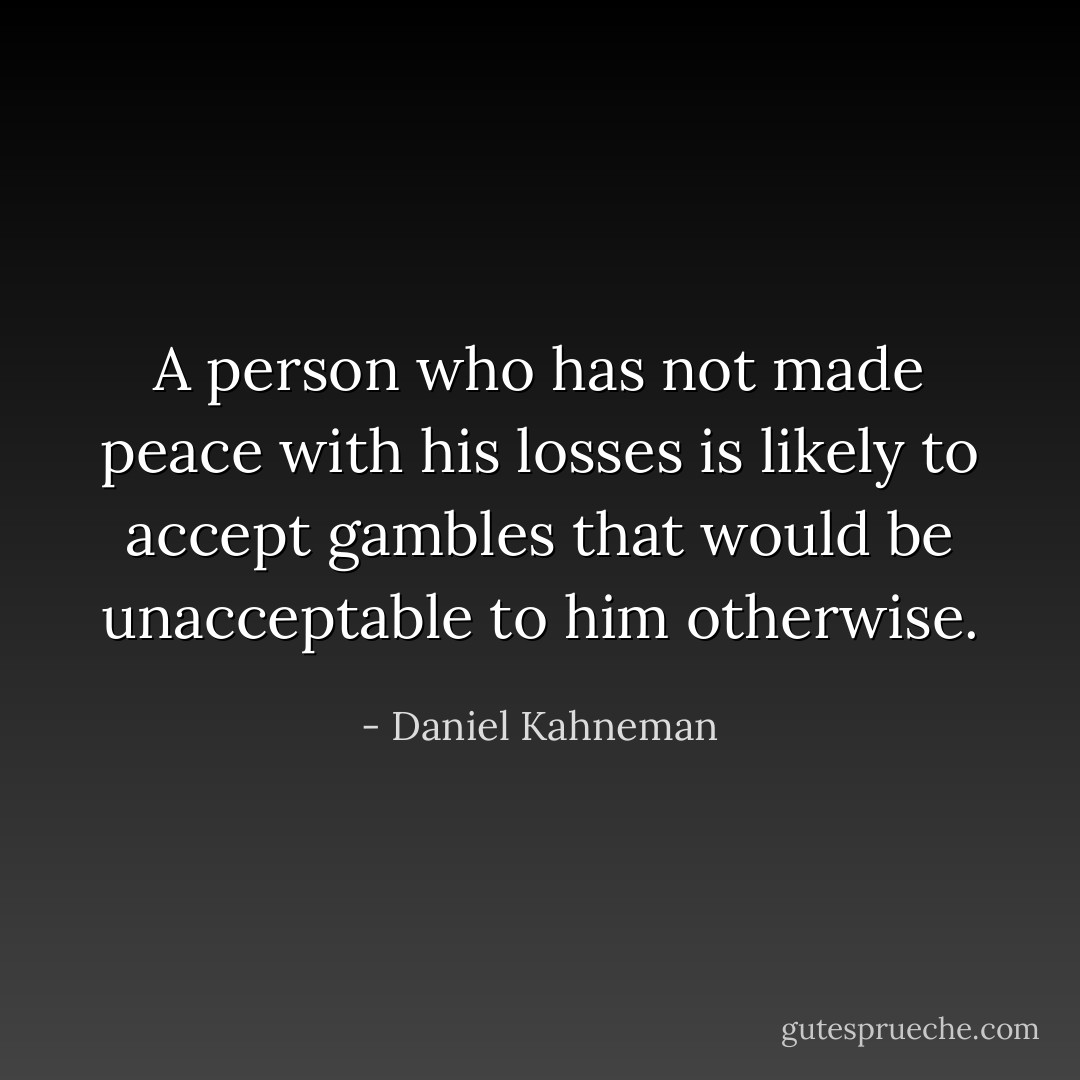 A person who has not made peace with his losses is likely to accept gambles that would be unacceptable to him otherwise. - Daniel Kahneman