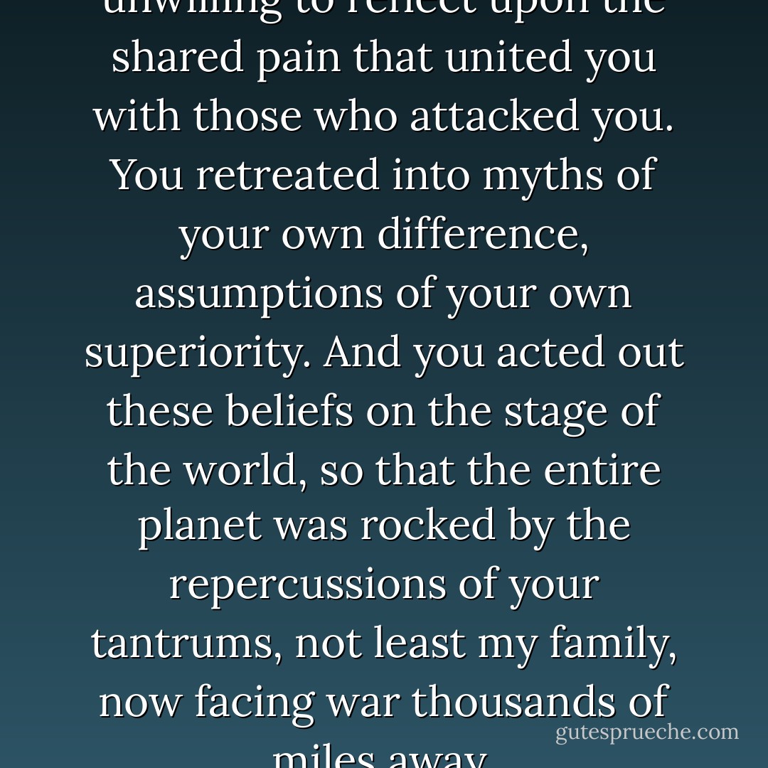 As a society, you were unwilling to reflect upon the shared pain that united you with those who attacked you. You retreated into myths of your own difference, assumptions of your own superiority. And you acted out these beliefs on the stage of the world, so that the entire planet was rocked by the repercussions of your tantrums, not least my family, now facing war thousands of miles away. - Mohsin Hamid