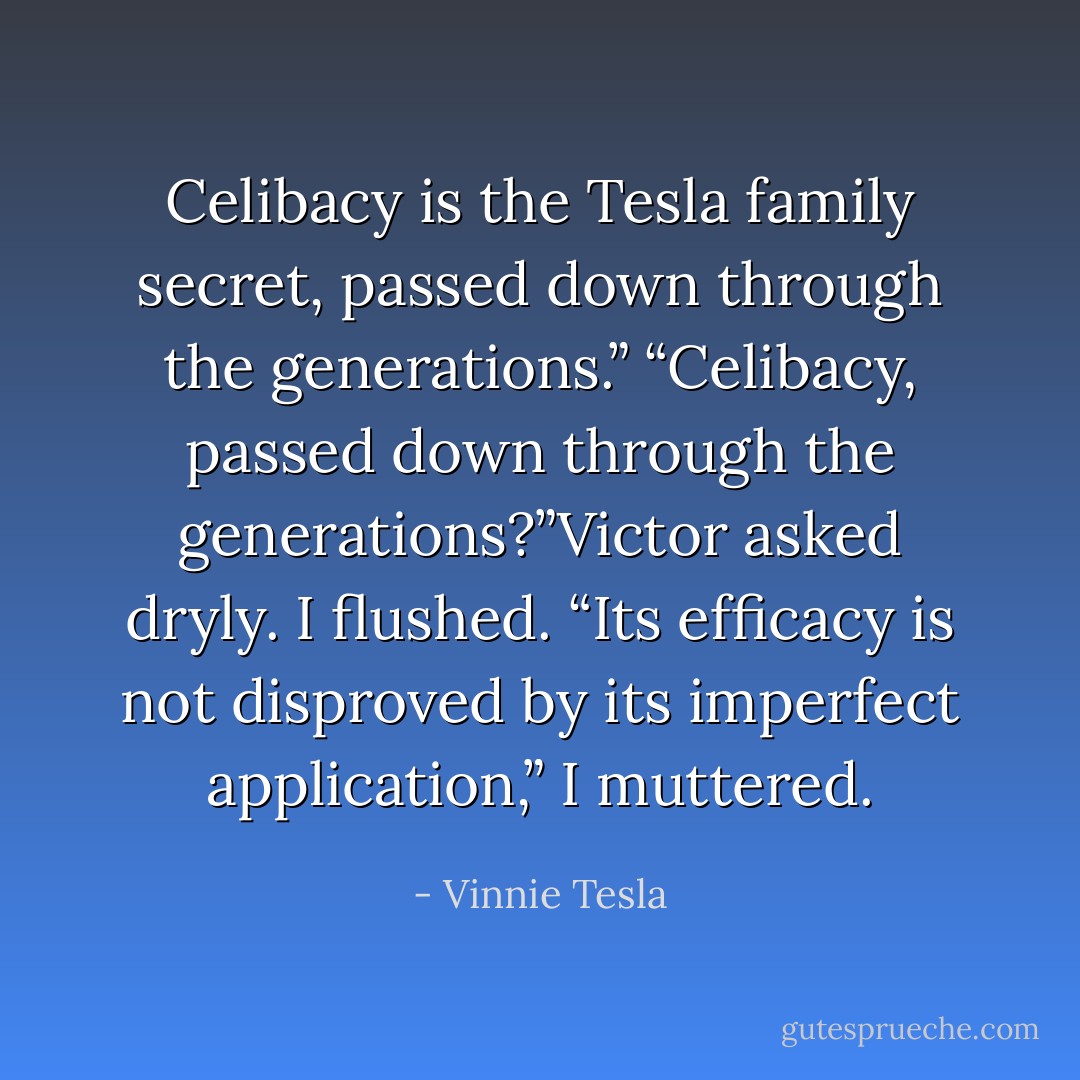 Celibacy is the Tesla family secret, passed down through the<br />generations.”<br />“Celibacy, passed down through the generations?”Victor asked dryly.<br />I flushed. “Its efficacy is not disproved by its imperfect application,”<br />I muttered. - Vinnie Tesla