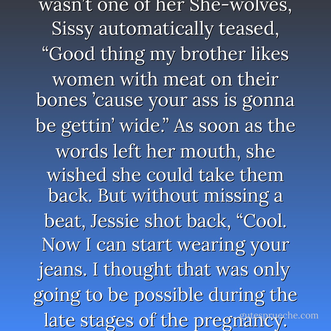 Momentarily forgetting this wasn’t one of her She-wolves, Sissy automatically teased, “Good thing<br />my brother likes women with meat on their bones ’cause your ass is gonna be gettin’ wide.”<br />As soon as the words left her mouth, she wished she could take them back.<br />But without missing a beat, Jessie shot back, “Cool. Now I can start wearing your jeans. I thought<br />that was only going to be possible during the late stages of the pregnancy. - Shelly Laurenston