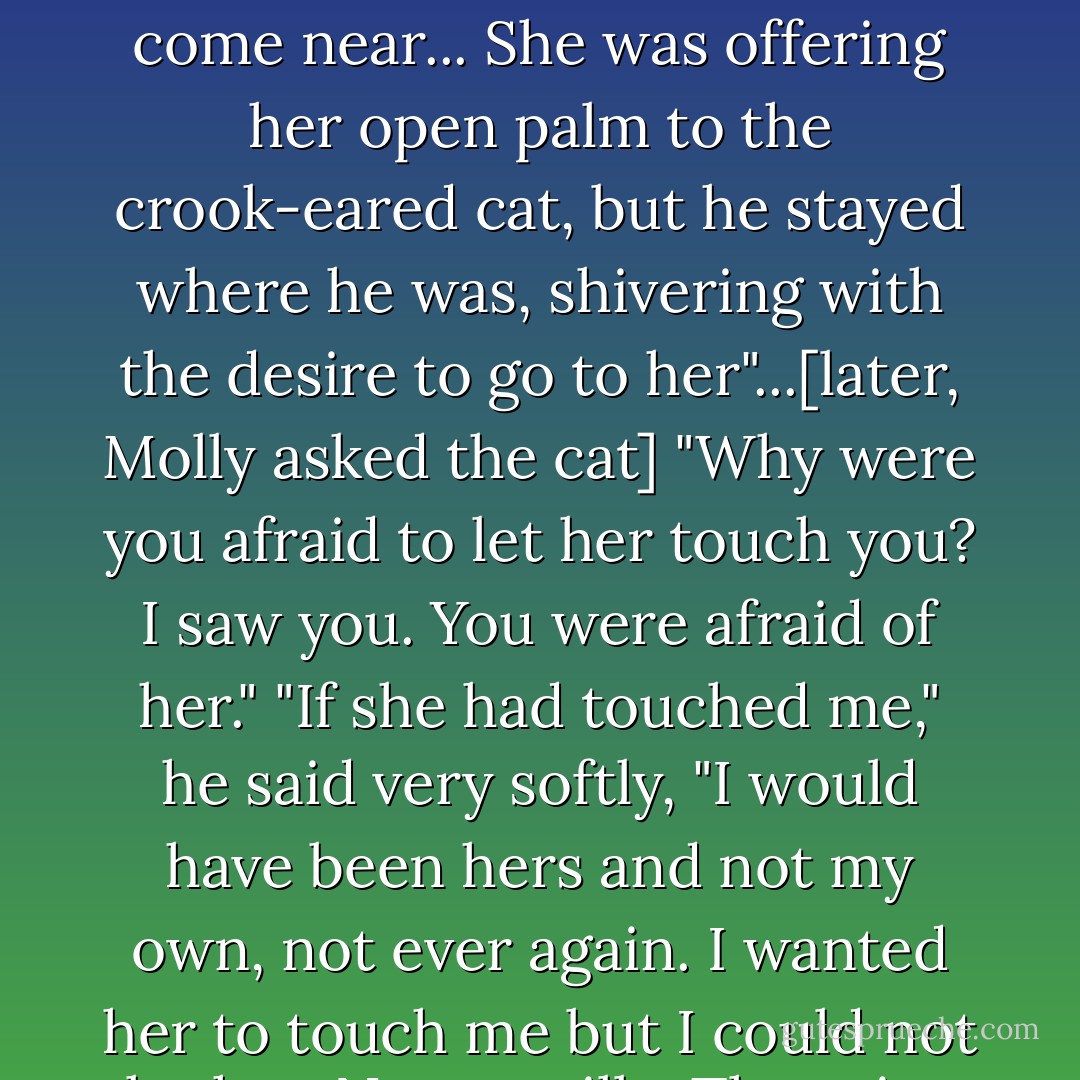 The Lady Amalthea beckoned, and the cat wriggled all over, like a dog, but he would not come near... She was offering her open palm to the crook-eared cat, but he stayed where he was, shivering with the desire to go to her"...[later, Molly asked the cat] "Why were you afraid to let her touch you? I saw you. You were afraid of her."<br />"If she had touched me," he said very softly, "I would have been hers and not my own, not ever again. I wanted her to touch me but I could not let her. No cat will... The price is more than a cat can pay. - Peter S. Beagle