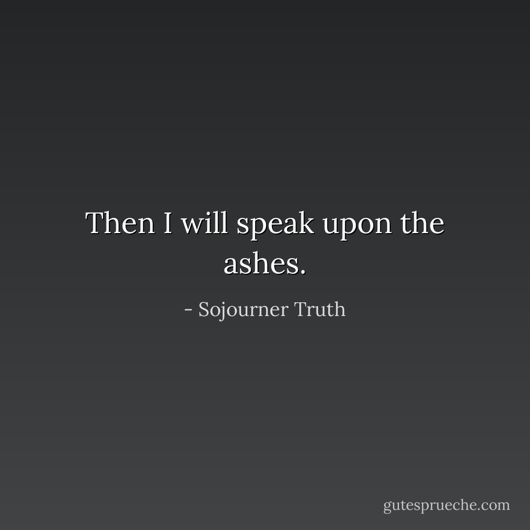 Then I will speak upon the ashes. - Sojourner Truth