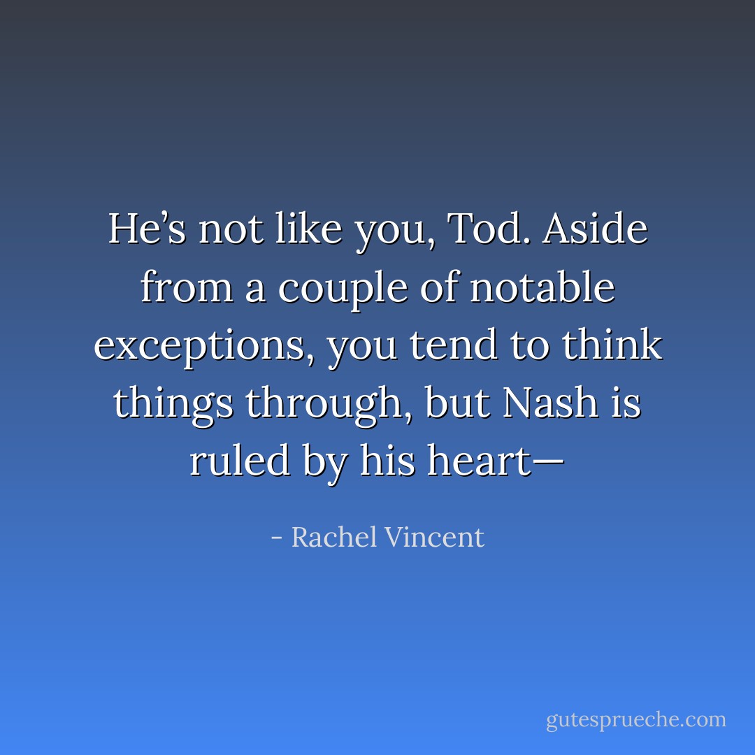 He’s not like you, Tod. Aside from a couple of notable exceptions, you tend to think things through, but Nash is ruled by his heart— - Rachel Vincent