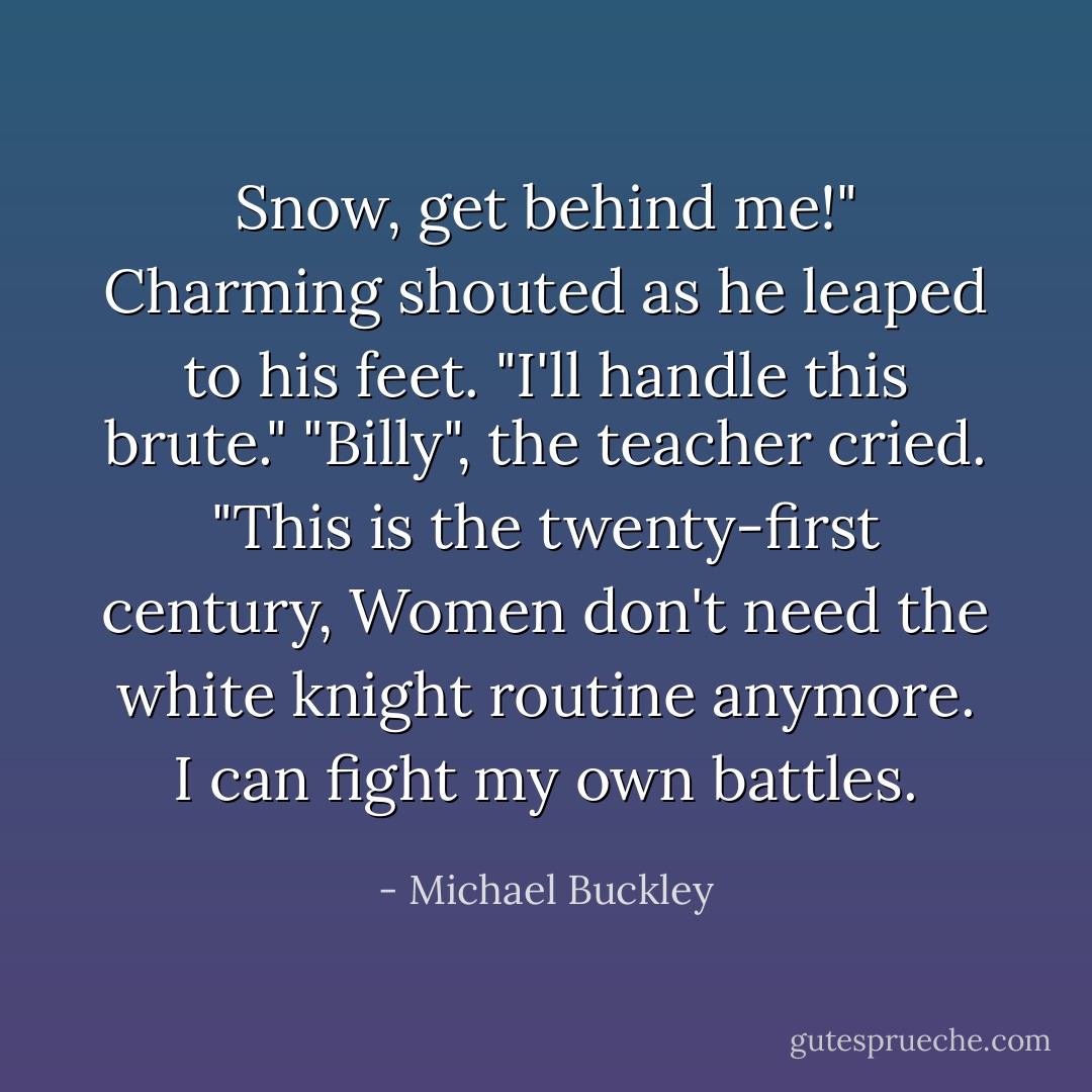 Snow, get behind me!" Charming shouted as he leaped to his feet. "I'll handle this brute."<br />"Billy", the teacher cried. "This is the twenty-first century, Women don't need the white knight routine anymore. I can fight my own battles. - Michael Buckley