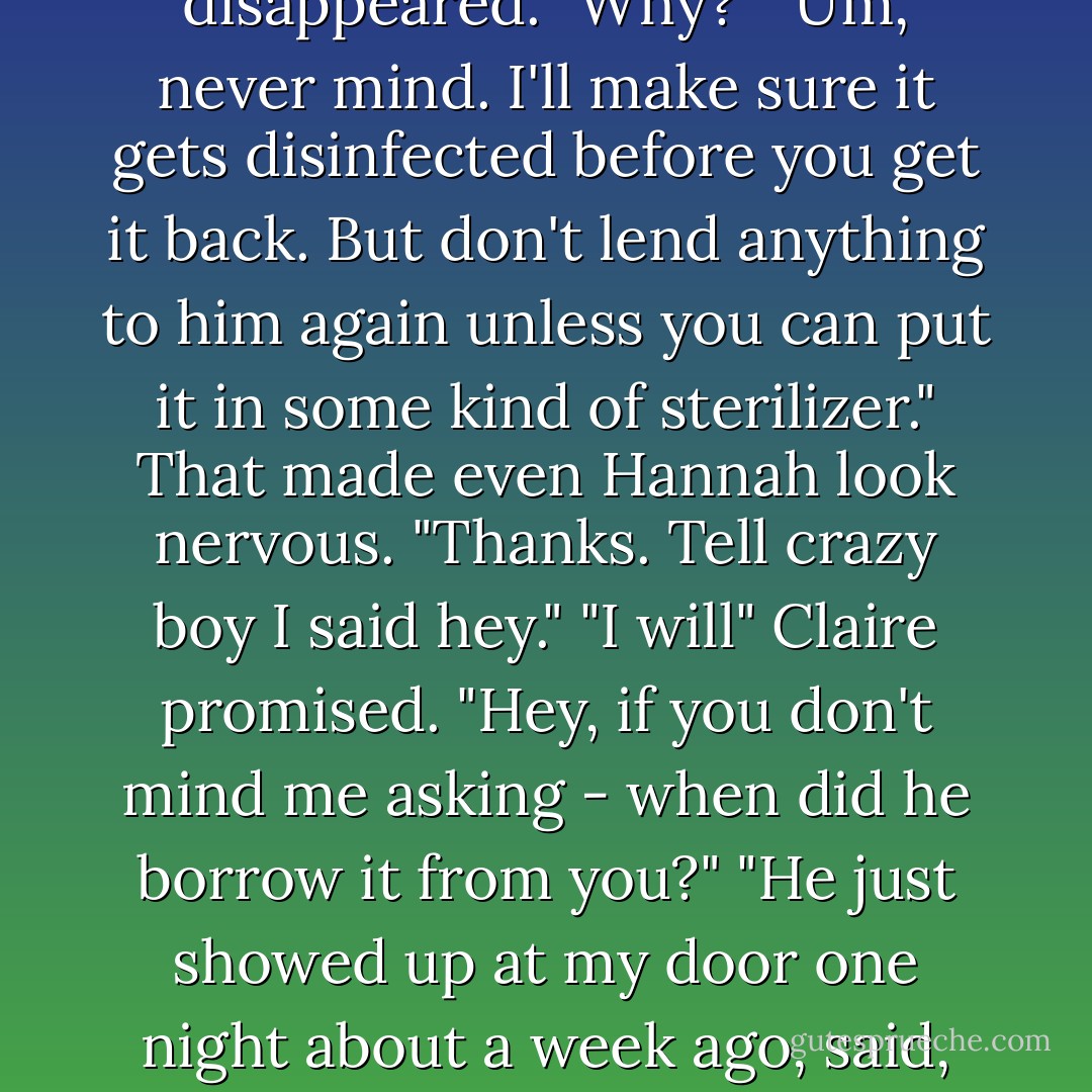 If you see Myrnin, tell him I said I want my slow cooker back."<br />"Your- You let him borrow something you put food in?"<br />Hannah's smile disappeared. "Why?"<br />"Um, never mind. I'll make sure it gets disinfected before you get it back. But don't lend anything to him again unless you can put it in some kind of sterilizer." That made even Hannah look nervous. "Thanks. Tell crazy boy I said hey." "I will" Claire promised. "Hey, if you don't mind me asking - when did he borrow it from you?"<br />"He just showed up at my door one night about a week ago, said, 'Hi, nice to meet you. Can I borrow your Crock-Pot?' Which I understand is pretty typical Myrnin. - Rachel Caine