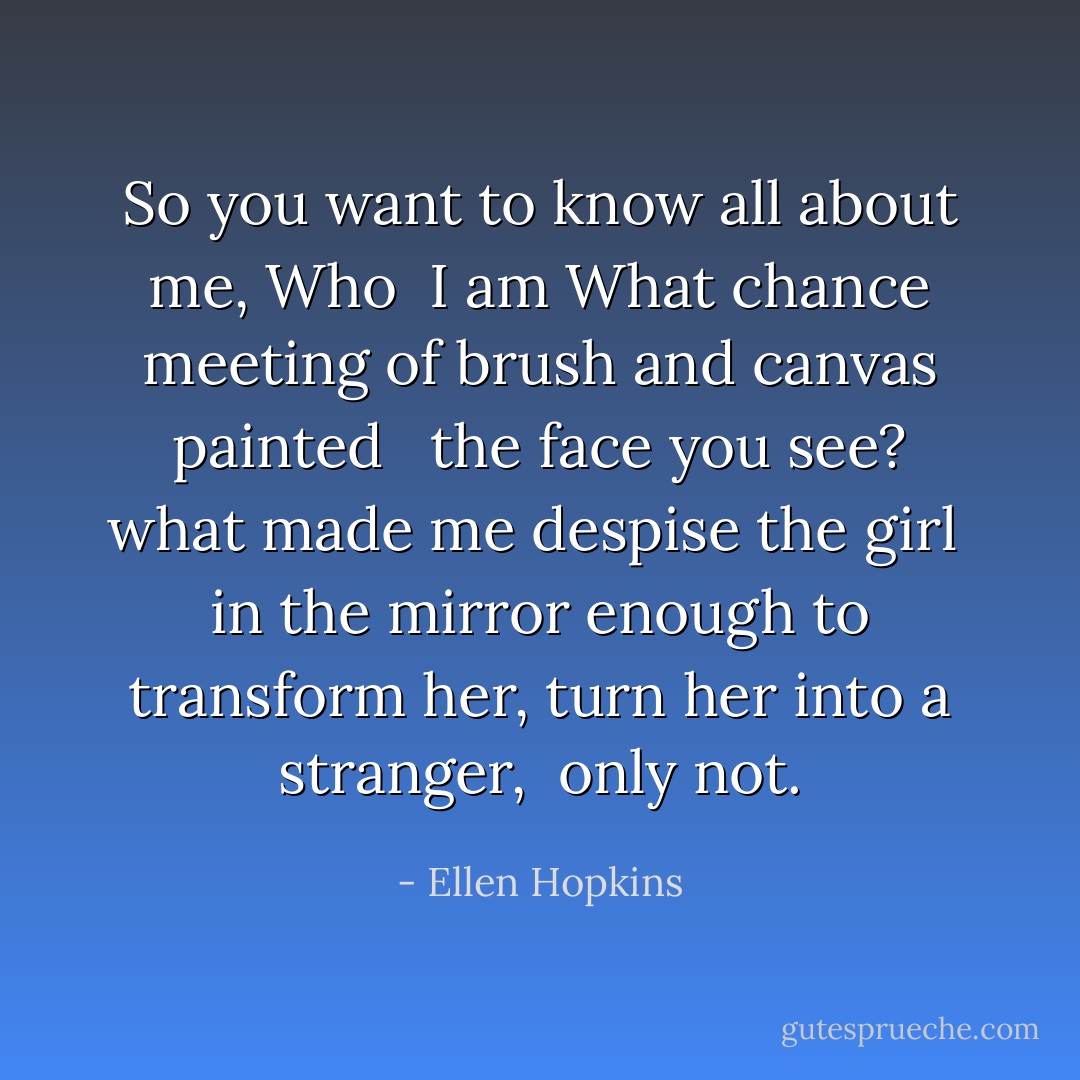 So you want to know all about me, Who<br /> I am<br />What chance meeting of brush and canvas painted <br /> the face<br />you see? what made me despise the girl<br /> in the mirror<br />enough to transform her, turn her into a stranger,<br /> only not. - Ellen Hopkins