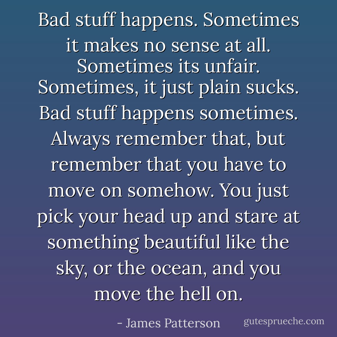 Bad stuff happens.<br />Sometimes it makes no sense at all. Sometimes its unfair.<br />Sometimes, it just plain sucks.<br />Bad stuff happens sometimes.<br />Always remember that, but remember that you have to move on somehow. You just pick your head up and stare at something beautiful like the sky, or the ocean, and you move the hell on. - James Patterson