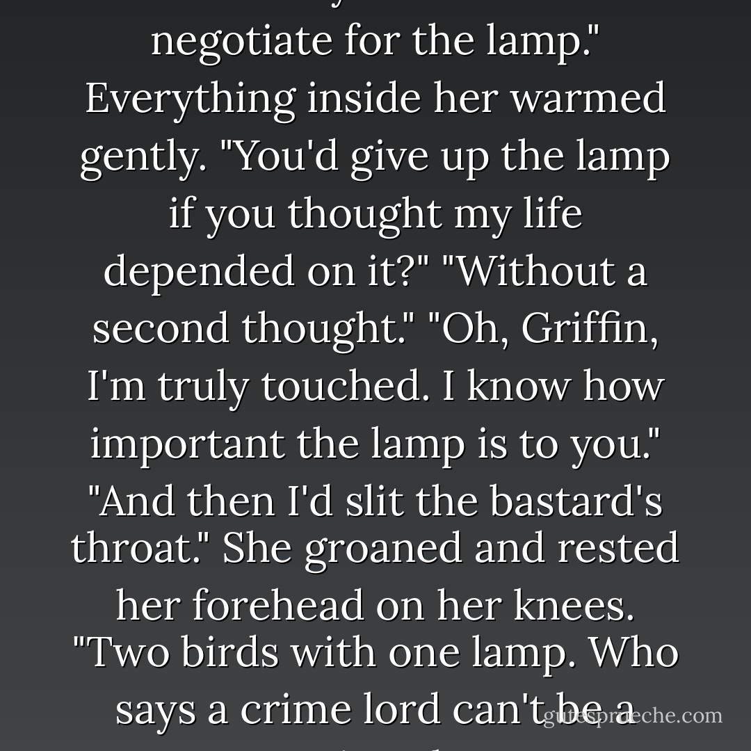 Once Smith had you, he would most likely have tried to negotiate for the lamp."<br />Everything inside her warmed gently. "You'd give up the lamp if you thought my life depended on it?"<br />"Without a second thought."<br />"Oh, Griffin, I'm truly touched. I know how important the lamp is to you."<br />"And then I'd slit the bastard's throat."<br />She groaned and rested her forehead on her knees. "Two birds with one lamp. Who says a crime lord can't be a romantic at heart? - Amanda Quick