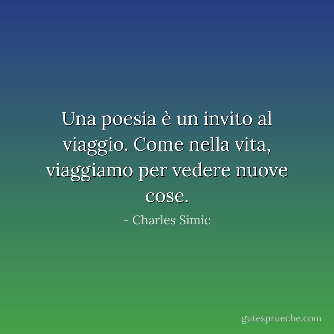 Una poesia è un invito al viaggio. Come nella vita, viaggiamo per vedere nuove cose. - Charles Simic