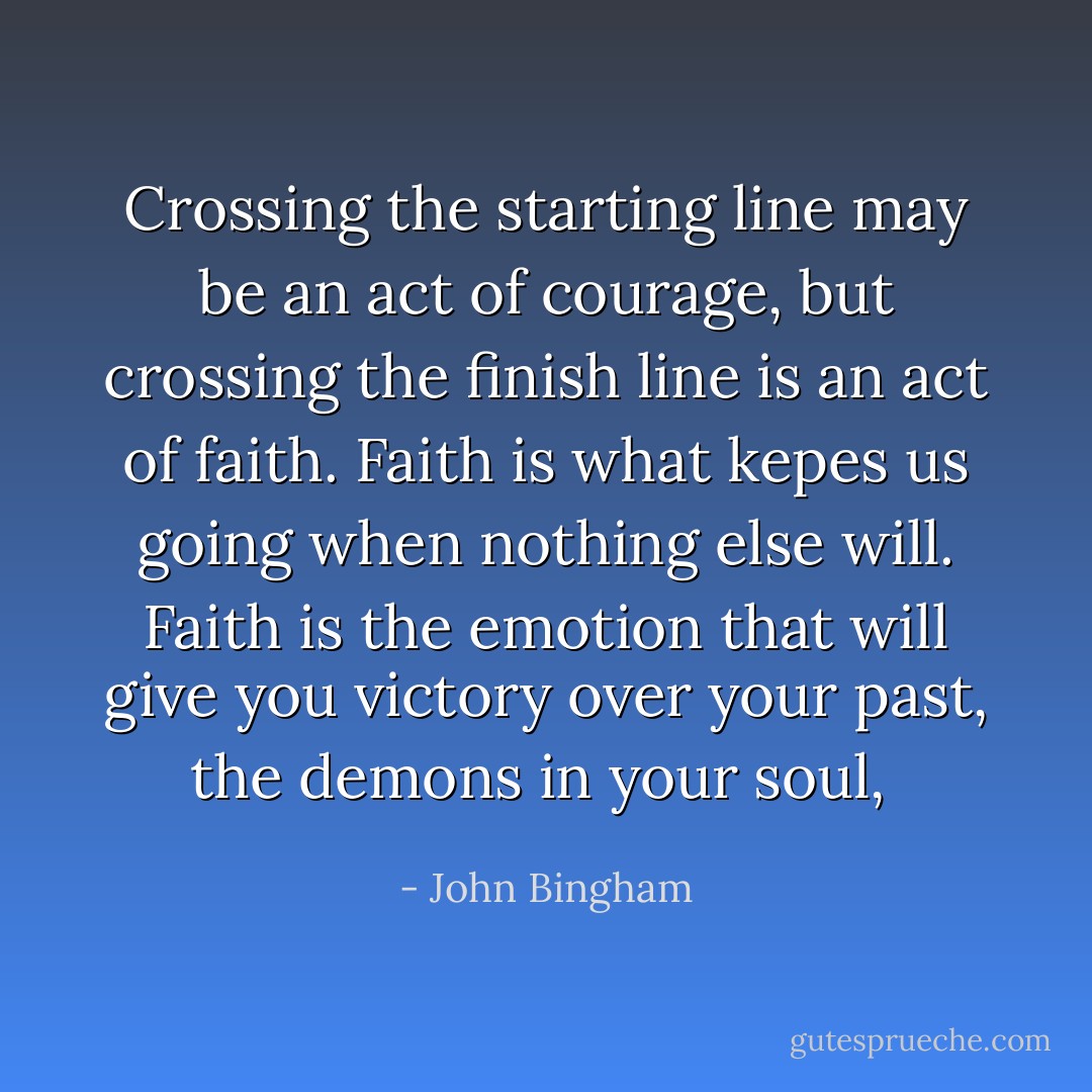 Crossing the starting line may be an act of courage, but crossing the finish line is an act of faith. Faith is what kepes us going when nothing else will. Faith is the emotion that will give you victory over your past, the demons in your soul,  - John Bingham