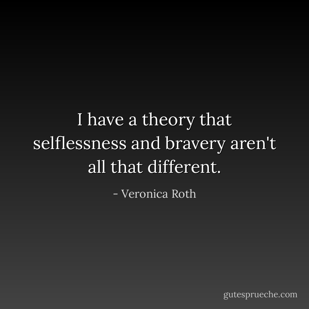 I have a theory that selflessness and bravery aren't all that different. - Veronica Roth