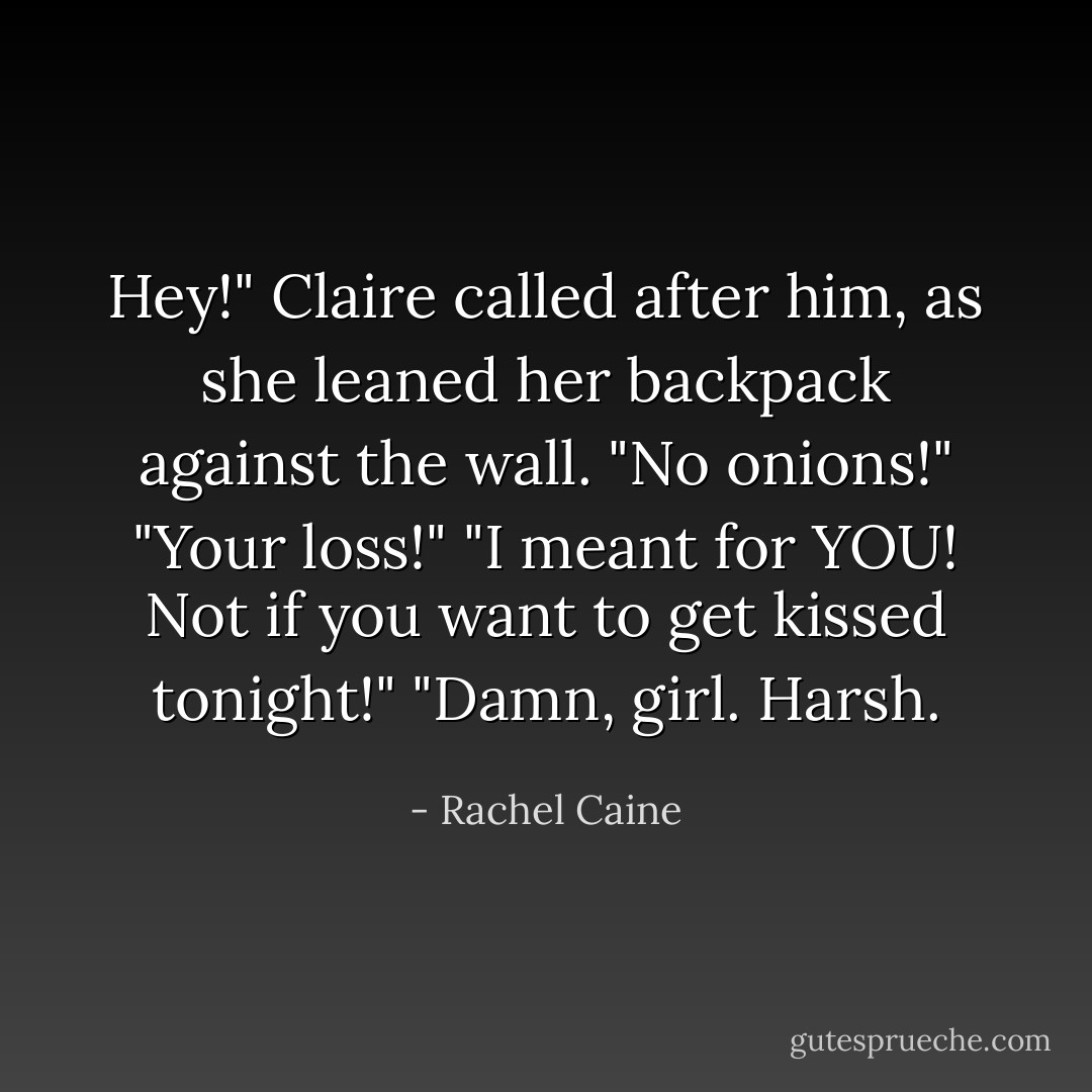 Hey!" Claire called after him, as she leaned her backpack against the wall.<br />"No onions!"<br />"Your loss!"<br />"I meant for YOU! Not if you want to get kissed tonight!"<br />"Damn, girl. Harsh. - Rachel Caine
