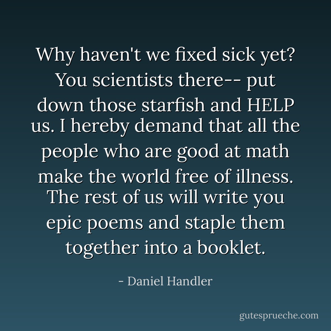 Why haven't we fixed sick yet? You scientists there-- put down those starfish and HELP us. I hereby demand that all the people who are good at math make the world free of illness. The rest of us will write you epic poems and staple them together into a booklet. - Daniel Handler
