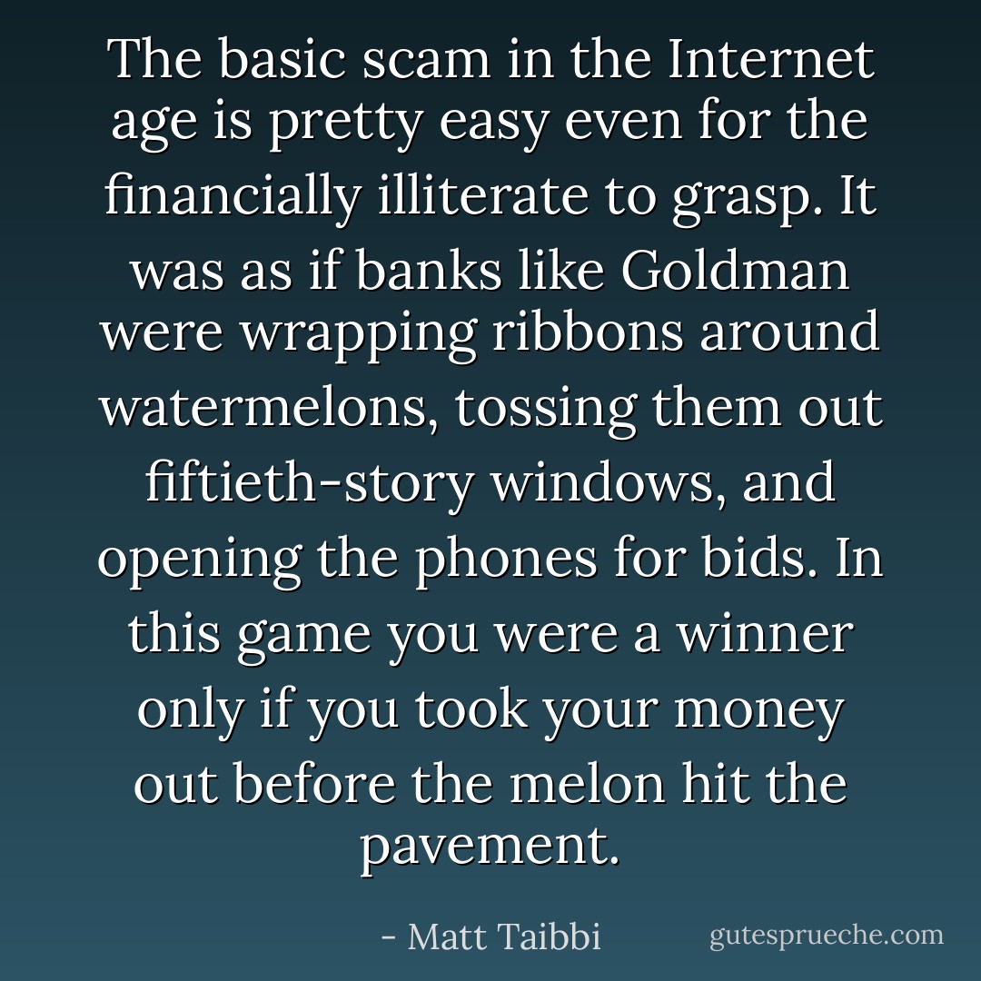 The basic scam in the Internet age is pretty easy even for the financially illiterate to grasp. It was as if banks like Goldman were wrapping ribbons around watermelons, tossing them out fiftieth-story windows, and opening the phones for bids. In this game you were a winner only if you took your money out before the melon hit the pavement. - Matt Taibbi