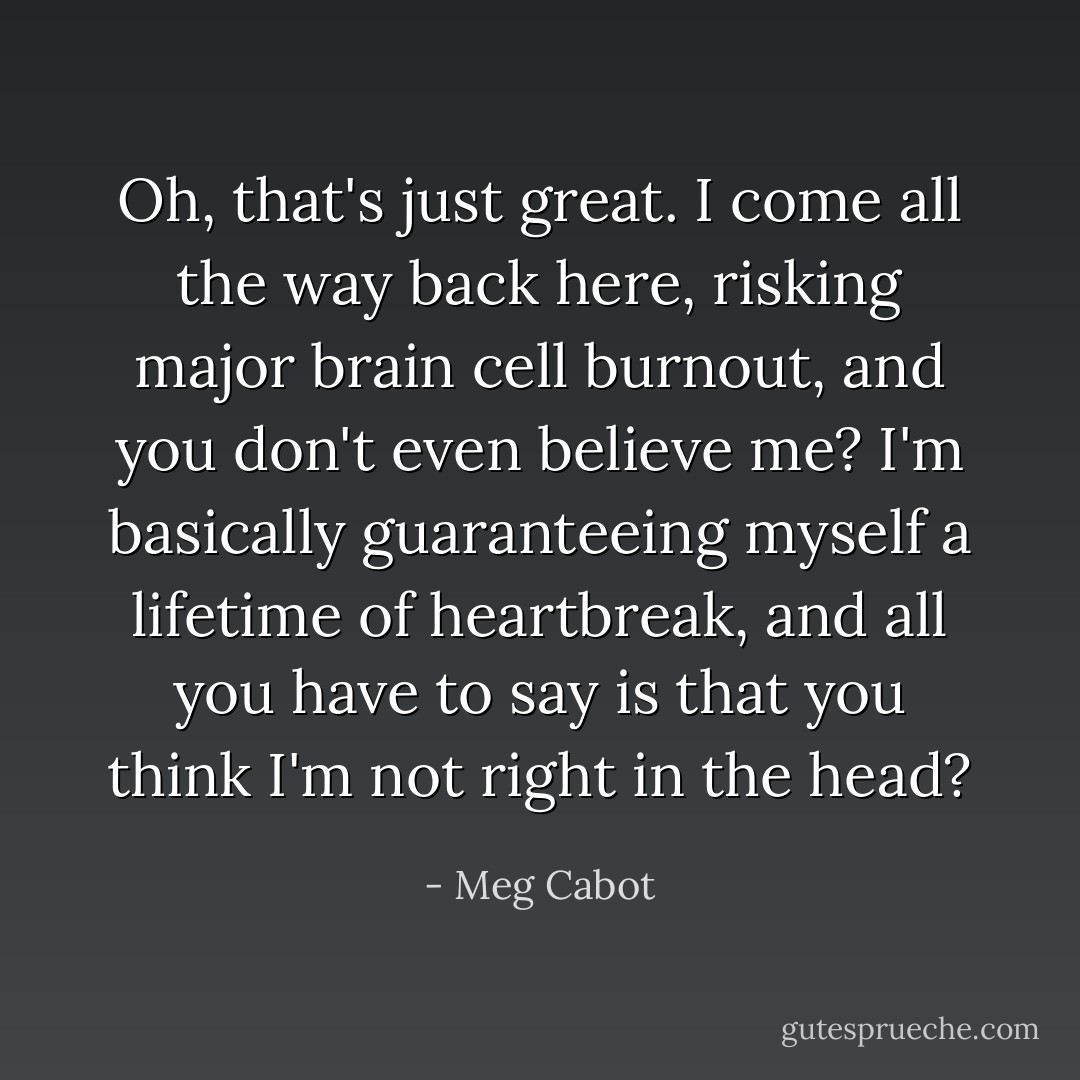 Oh, that's just great. I come all the way back here, risking major brain cell burnout, and you don't even believe me? I'm basically guaranteeing myself a lifetime of heartbreak, and all you have to say is that you think I'm not right in the head? - Meg Cabot