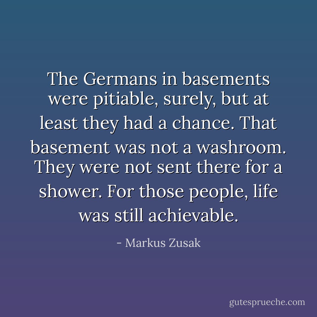 The Germans in basements were pitiable, surely, but at least they had a chance. That basement was not a washroom. They were not sent there for a shower. For those people, life was still achievable. - Markus Zusak
