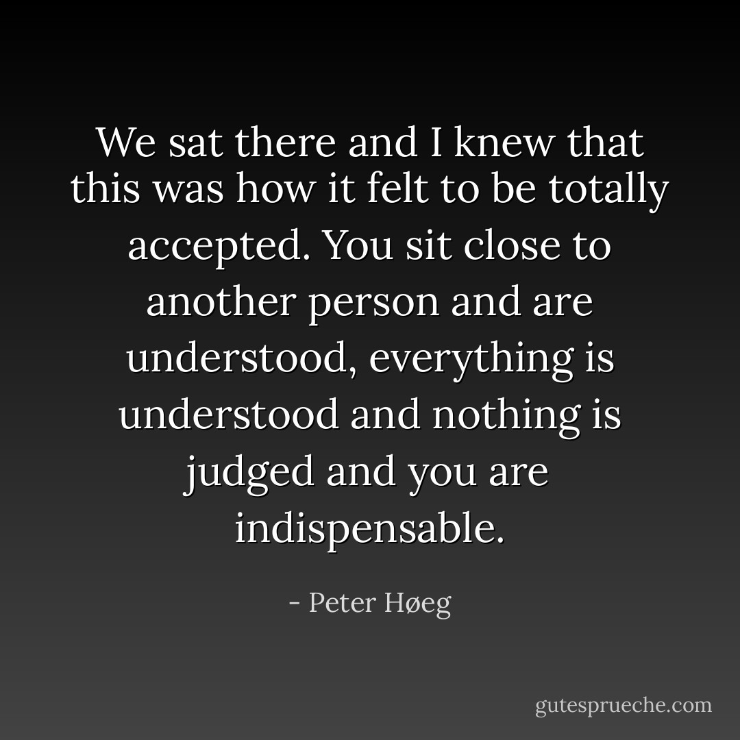 We sat there and I knew that this was how it felt to be totally accepted. You sit close to another person and are understood, everything is understood and nothing is judged and you are indispensable. - Peter Høeg