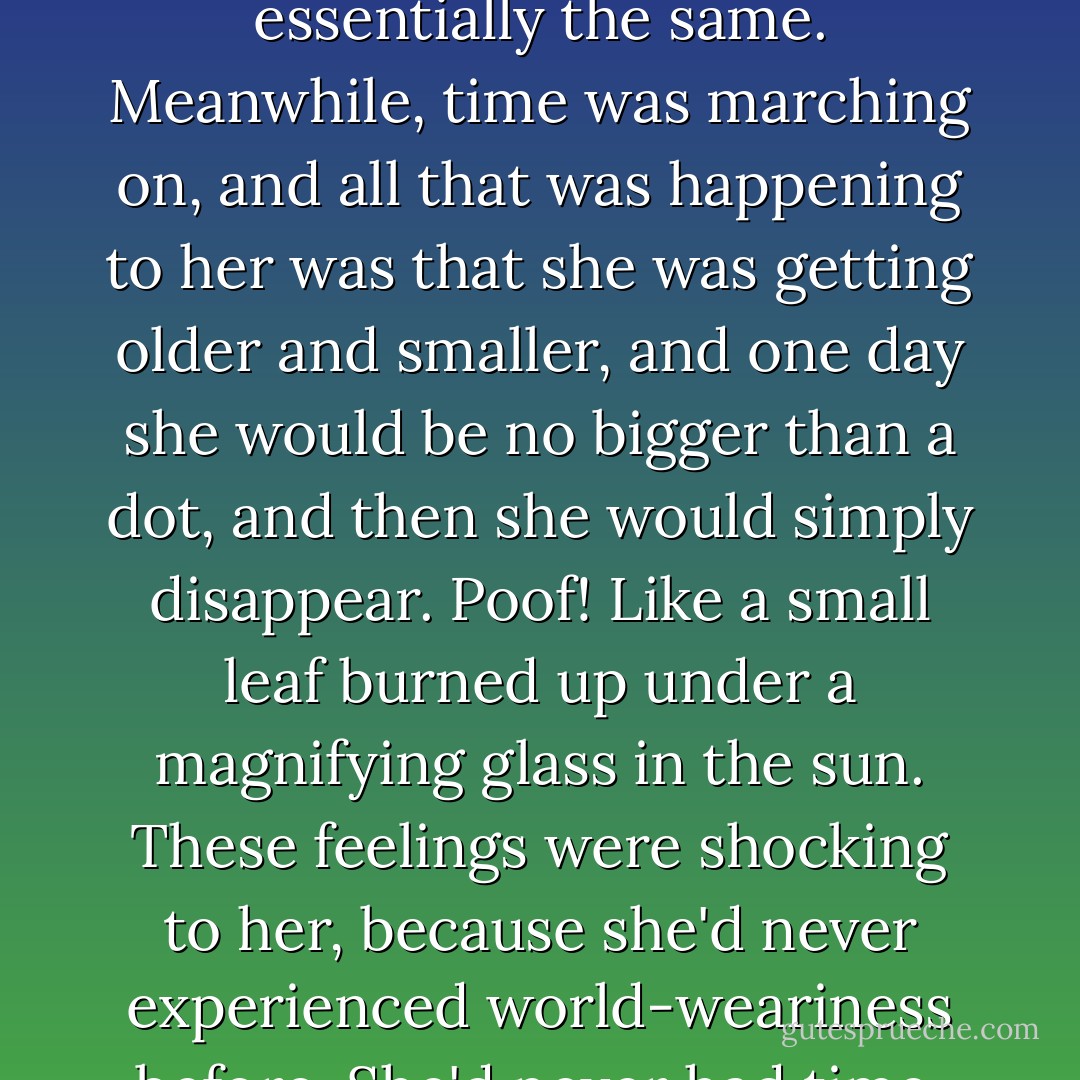The car was on the FDR drive now and, turning her head, she glanced out at the bleak brown buildings of the projects that stretched for blocks along the drive. Something inside her sank at the sight of all that sameness, and she suddenly felt defeated.<br />She shifted uncomfortably in her seat. In the past year, she'd started experiencing these moments of desperate emptiness, as if nothing really mattered, nothing was ever going to change, there was nothing new; and she could see her life stretching before her--one endless long day after the next, in which every day was essentially the same. Meanwhile, time was marching on, and all that was happening to her was that she was getting older and smaller, and one day she would be no bigger than a dot, and then she would simply disappear. Poof! Like a small leaf burned up under a magnifying glass in the sun. These feelings were shocking to her, because she'd never experienced world-weariness before. She'd never had time. All her life, she'd been striving and striving to become this thing that was herself--the entity that was Nico O'Neilly. And then, one morning, time had caught up with her and she had woken up and realized that she was there. She had arrived at her destination, and she had everything she'd worked so hard for: a stunning career, a loving (well, sort of) husband, whom she respected, and a beautiful eleven-year-old daughter whom she adored.<br />She should have been thrilled. But instead, she felt tired. Like all those things belonged to someone else. - Candace Bushnell