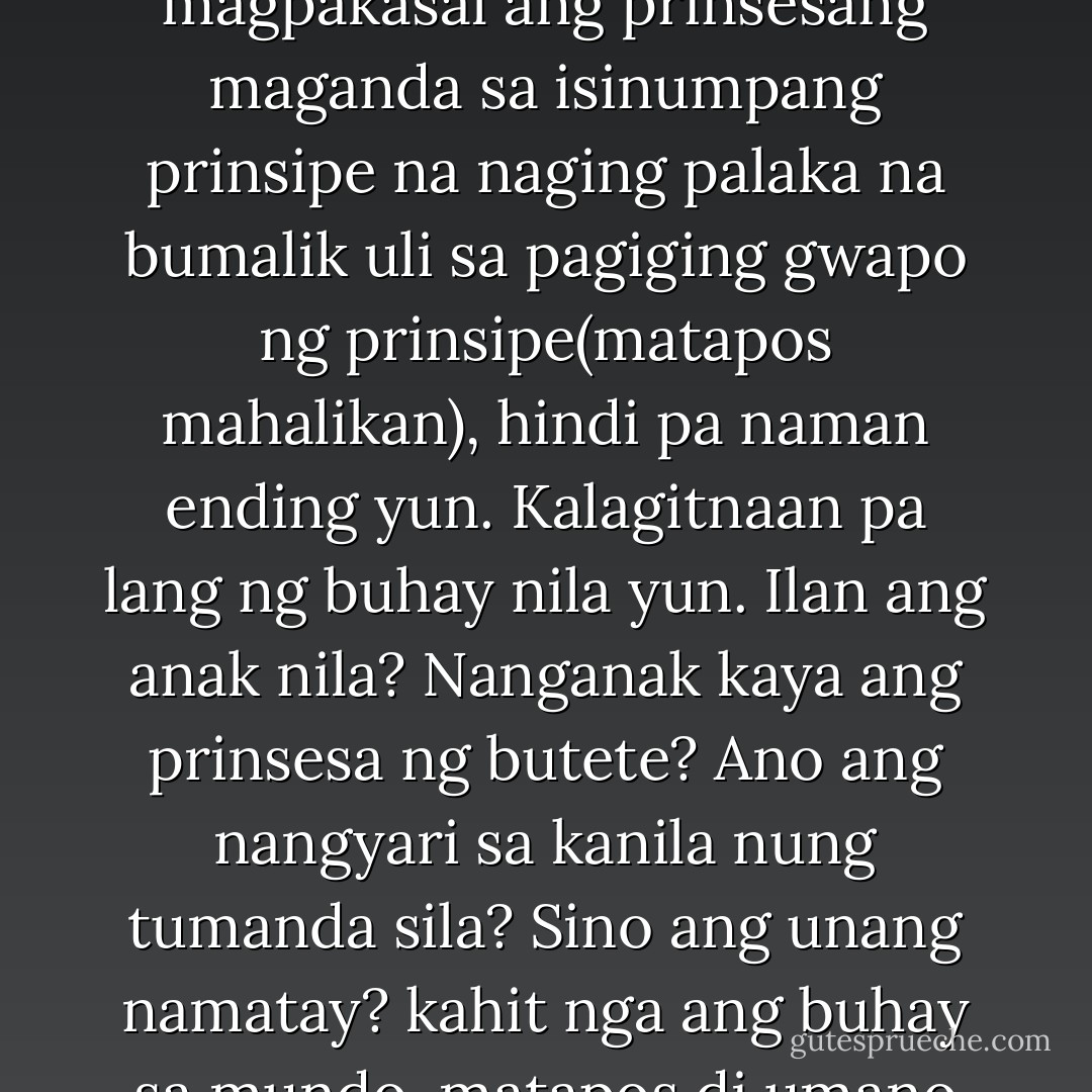 Kaya nga sa fairy tale, lagi na lang sinasabing 'and they live happily ever after' kasi hindi maikwento ano talaga ang naging ending. Nung magpakasal ang prinsesang maganda sa isinumpang prinsipe na naging palaka na bumalik uli sa pagiging gwapo ng prinsipe(matapos mahalikan), hindi pa naman ending yun. Kalagitnaan pa lang ng buhay nila yun. Ilan ang anak nila? Nanganak kaya ang prinsesa ng butete? Ano ang nangyari sa kanila nung tumanda sila? Sino ang unang namatay? kahit nga ang buhay sa mundo, matapos di umano ang katapusan ng mundo, magsisimula uli ang tao sa bagong paraiso. Wala pa ring closure. - Eros S. Atalia