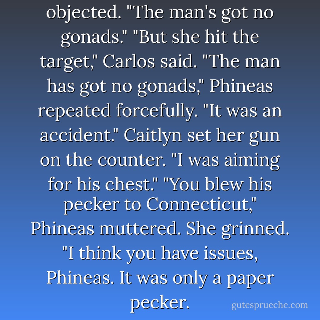 There's no bright side," Phineas objected. "The man's got no gonads."<br />"But she hit the target," Carlos said.<br />"The man has got no gonads," Phineas repeated forcefully.<br />"It was an accident." Caitlyn set her gun on the counter. "I was aiming for his chest."<br />"You blew his pecker to Connecticut," Phineas muttered.<br />She grinned. "I think you have issues, Phineas. It was only a paper pecker. - Kerrelyn Sparks