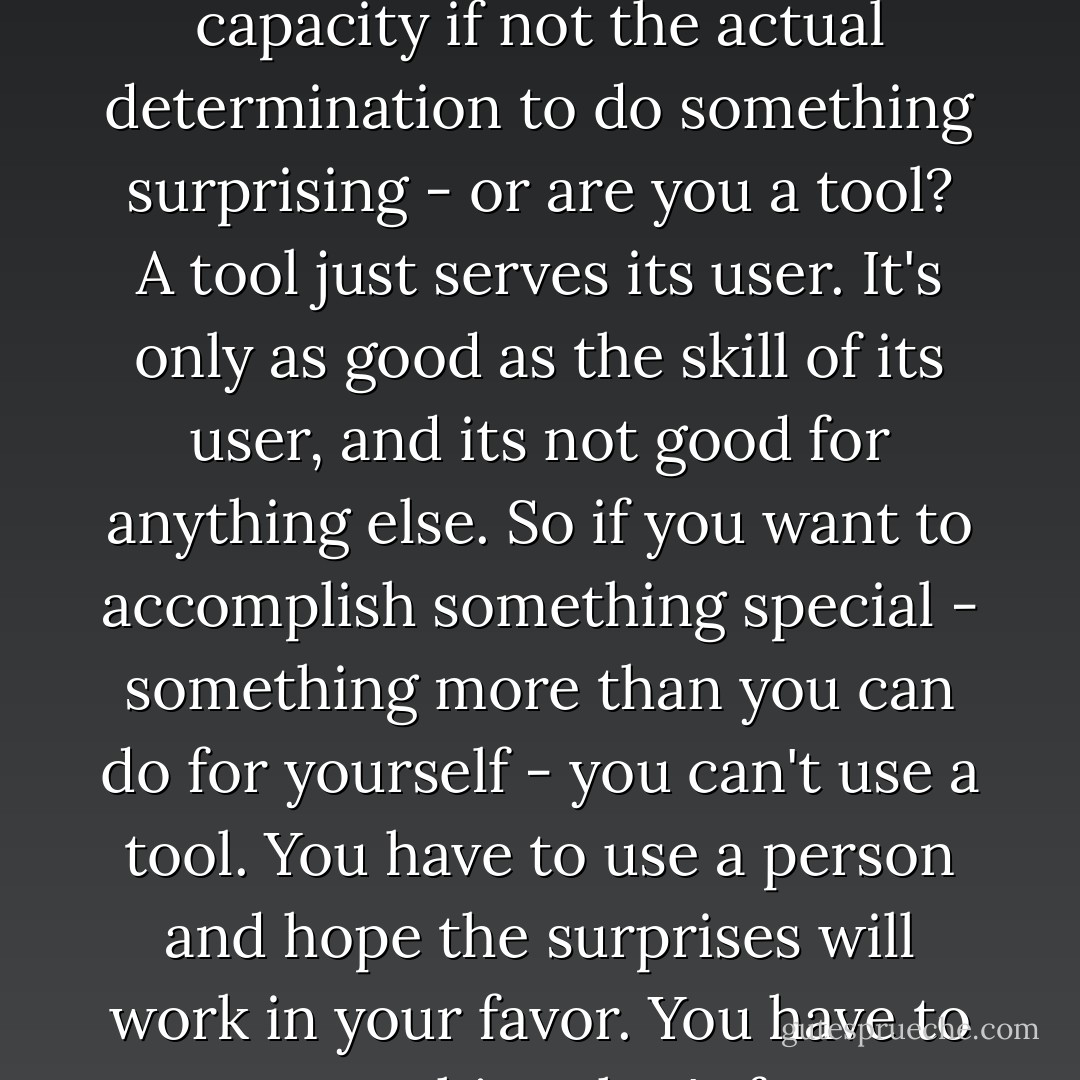 ...are you a person - with volition and maybe some stubborness and at least the capacity if not the actual determination to do something surprising - or are you a tool? A tool just serves its user. It's only as good as the skill of its user, and its not good for anything else. So if you want to accomplish something special - something more than you can do for yourself - you can't use a tool. You have to use a person and hope the surprises will work in your favor. You have to use something that's free to not be what you had in mind. - Stephen R. Donaldson