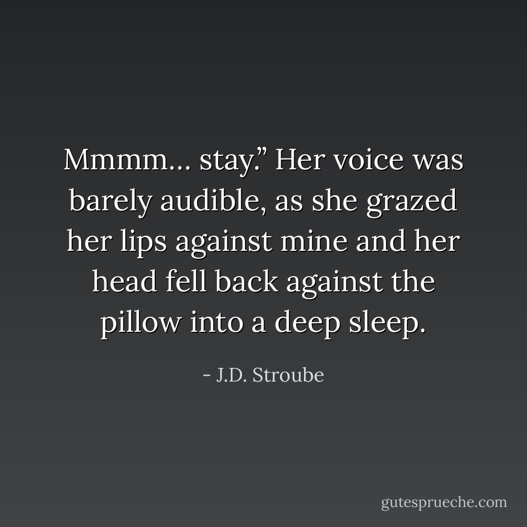 Mmmm… stay.” Her voice was barely audible, as she grazed her lips against mine and her head fell back against the pillow into a deep sleep. - J.D. Stroube