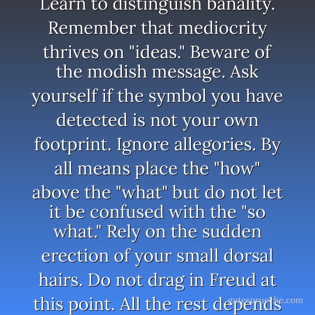 My advice to a budding literary critic would be as follows. Learn to distinguish banality. Remember that mediocrity thrives on "ideas." Beware of the modish message. Ask yourself if the symbol you have detected is not your own<br />footprint. Ignore allegories. By all means place the "how" above the "what" but do not let it be confused with the "so what." Rely on the sudden erection of your small dorsal hairs. Do not drag in Freud at this point. All the rest depends on personal talent. - Vladimir Nabokov