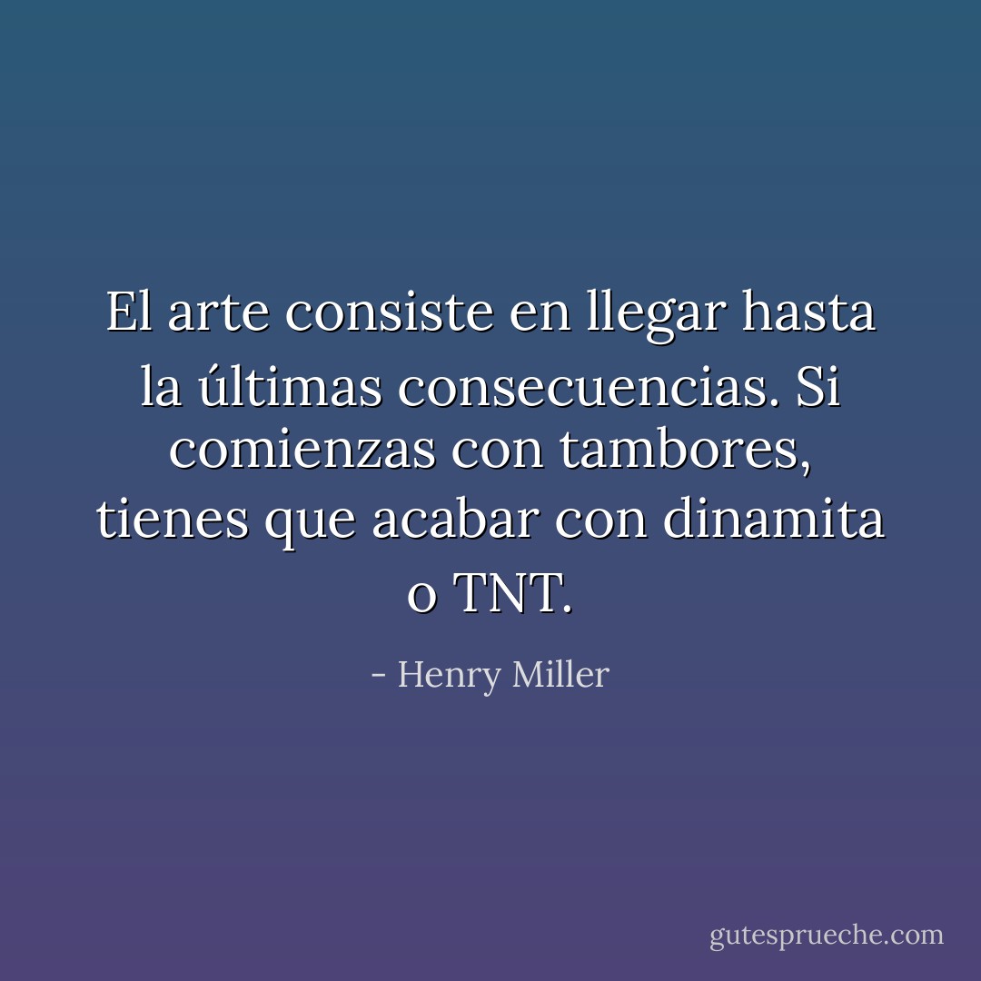 El arte consiste en llegar hasta la últimas consecuencias. Si comienzas con tambores, tienes que acabar con dinamita o TNT. - Henry Miller