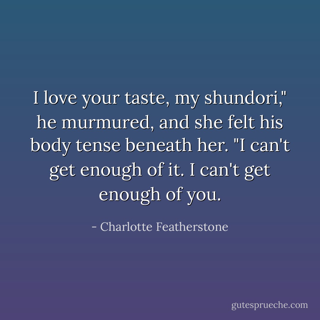 I love your taste, my shundori," he murmured, and she felt his body tense beneath her. "I can't get enough of it. I can't get enough of you. - Charlotte Featherstone