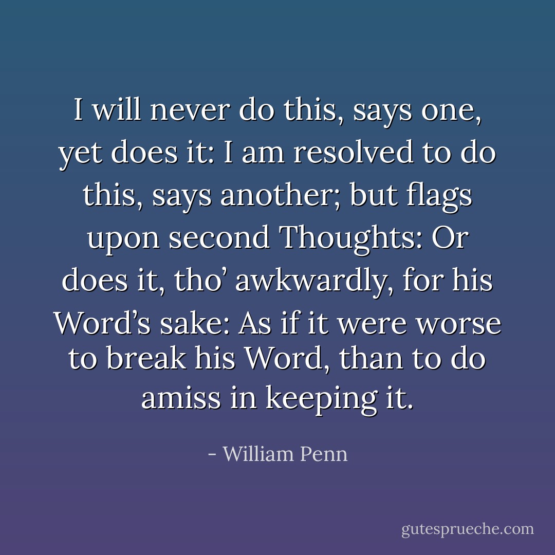 I will never do this, says one, yet does it: I am resolved to do this, says another; but flags upon second Thoughts: Or does it, tho’ awkwardly, for his Word’s sake: As if it were worse to break his Word, than to do amiss in keeping it. - William Penn