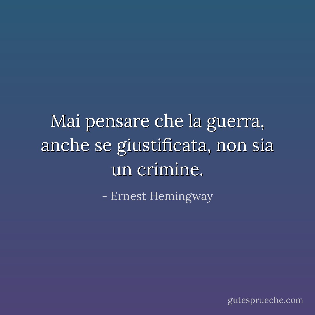 Mai pensare che la guerra, anche se giustificata, non sia un crimine. - Ernest Hemingway