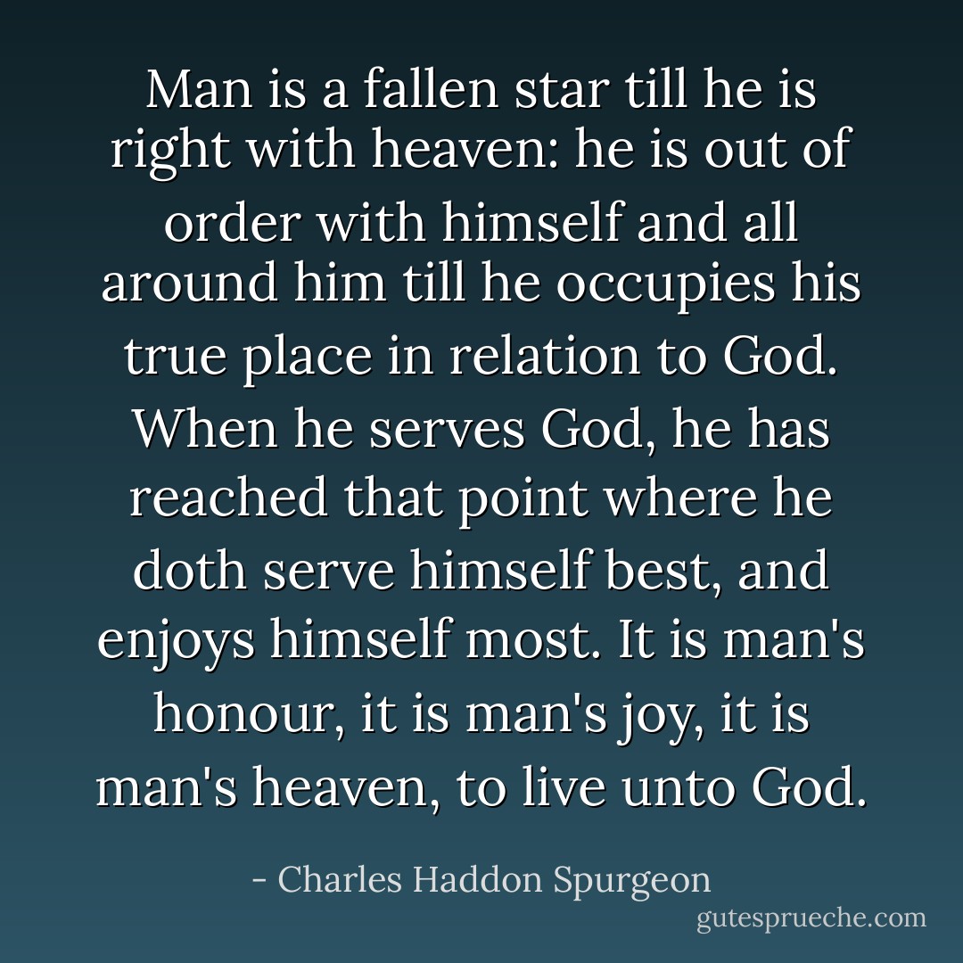 Man is a fallen star till he is right with heaven: he is out of order with himself and all around him till he occupies his true place in relation to God. When he serves God, he has reached that point where he doth serve himself best, and enjoys himself most. It is man's honour, it is man's joy, it is man's heaven, to live unto God. - Charles Haddon Spurgeon