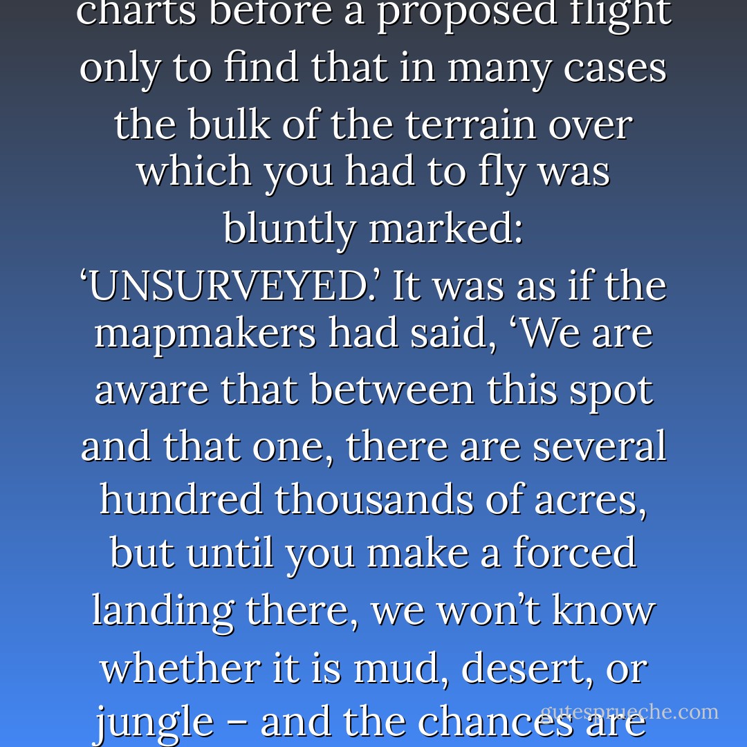 …it was even more disconcerting to examine your charts before a proposed flight only to find that in many cases the bulk of the terrain over which you had to fly was bluntly marked: ‘UNSURVEYED.’ It was as if the mapmakers had said, ‘We are aware that between this spot and that one, there are several hundred thousands of acres, but until you make a forced landing there, we won’t know whether it is mud, desert, or jungle – and the chances are we won’t know then! - Beryl Markham