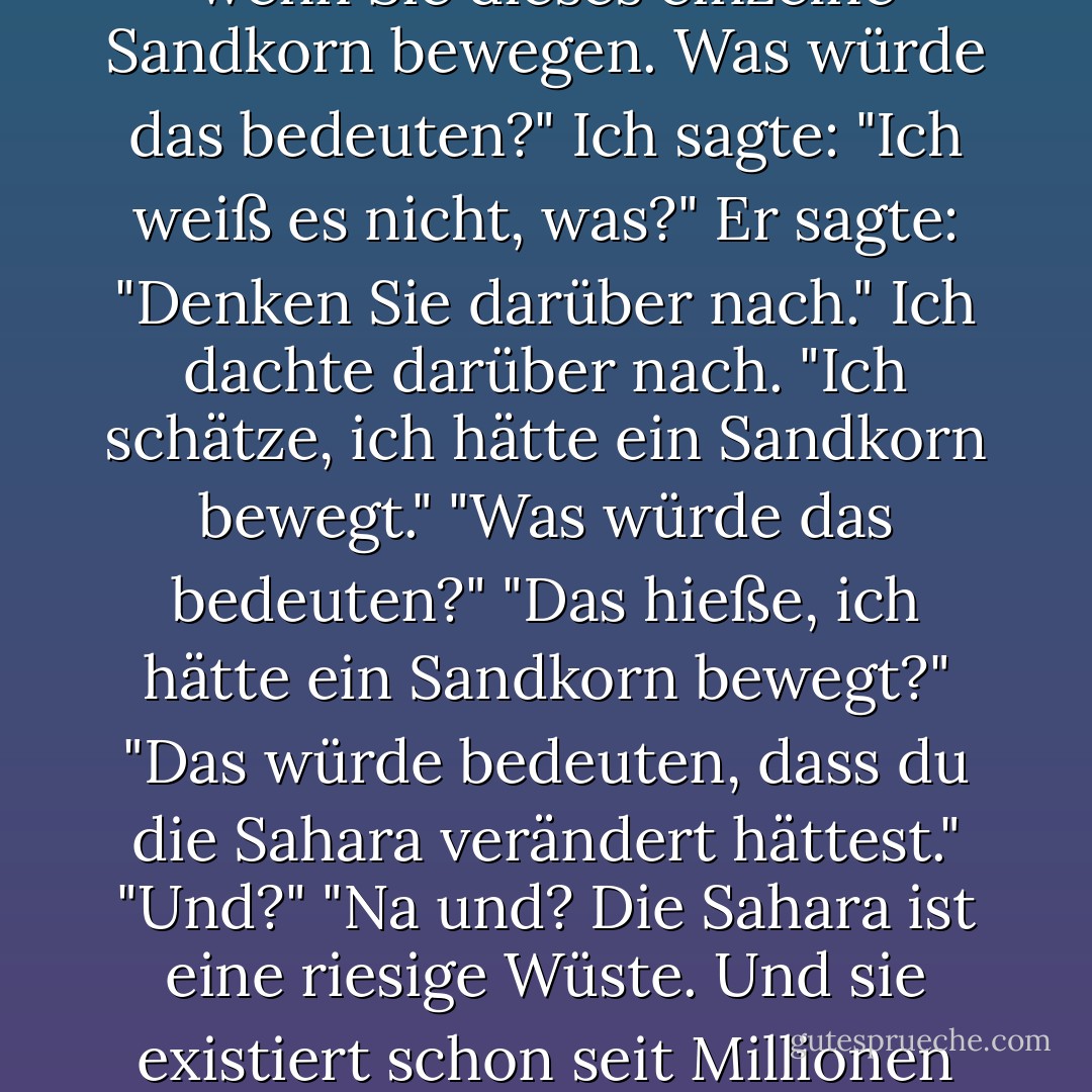 Ich habe das erste Kapitel von Eine kurze Geschichte der Zeit gelesen, als mein Vater noch lebte, und es hat mir unglaublich zu schaffen gemacht, wie relativ unbedeutend das Leben ist und dass es im Vergleich zum Universum und zur Zeit nicht einmal wichtig ist, ob ich überhaupt existiere. Als Papa mich an diesem Abend zudeckte und wir über das Buch sprachen, fragte ich ihn, ob ihm eine Lösung für dieses Problem einfiele. "Welches Problem?" "Das Problem, wie relativ unbedeutend wir sind." Er sagte: "Nun, was würde passieren, wenn ein Flugzeug Sie mitten in der Sahara-Wüste absetzen würde und Sie ein einzelnes Sandkorn mit einer Pinzette aufheben und es einen Millimeter bewegen würden?" Ich sagte: "Ich würde wahrscheinlich an Dehydrierung sterben." Er sagte: "Ich meine genau dann, wenn Sie dieses einzelne Sandkorn bewegen. Was würde das bedeuten?" Ich sagte: "Ich weiß es nicht, was?" Er sagte: "Denken Sie darüber nach." Ich dachte darüber nach. "Ich schätze, ich hätte ein Sandkorn bewegt." "Was würde das bedeuten?" "Das hieße, ich hätte ein Sandkorn bewegt?" "Das würde bedeuten, dass du die Sahara verändert hättest." "Und?" "Na und? Die Sahara ist eine riesige Wüste. Und sie existiert schon seit Millionen von Jahren. Und du hast sie verändert!" "Das ist wahr!" sagte ich und setzte mich auf. "Ich habe die Sahara verändert!" "Das heißt?", fragte er. "Was? Sag es mir!" <br />"Nun, ich rede nicht davon, die Mona Lisa zu malen oder Krebs zu heilen. Ich spreche nur davon, dieses eine Sandkorn um einen Millimeter zu verschieben." "Ja? Wenn du es nicht getan hättest, wäre die Geschichte der Menschheit in eine Richtung gegangen..." "Aha?" "Aber du hast es getan, also ...?" Ich stand auf dem Bett, zeigte mit einem meiner Finger auf die falschen Sterne und schrie: "Ich habe den Lauf der Menschheitsgeschichte verändert!" "Ja, genau." "Ich habe das Universum verändert!" "Das hast du." "Ich bin Gott!" "Du bist ein Atheist." "Ich existiere nicht!" Ich fiel zurück aufs Bett, in seine Arme, und wir brachen gemeinsam zusammen. - Jonathan Safran Foer<