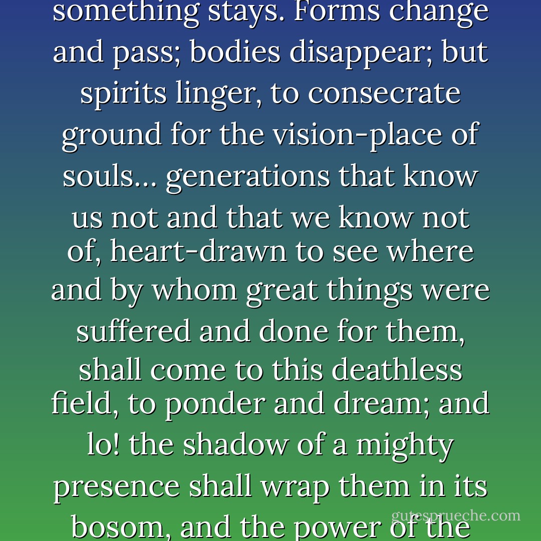 In great deeds, something abides. On great fields, something stays. Forms change and pass; bodies disappear; but spirits linger, to consecrate ground for the vision-place of souls… generations that know us not and that we know not of, heart-drawn to see where and by whom great things were suffered and done for them, shall come to this deathless field, to ponder and dream; and lo! the shadow of a mighty presence shall wrap them in its bosom, and the power of the vision pass into their souls. - Joshua Lawrence Chamberlain
