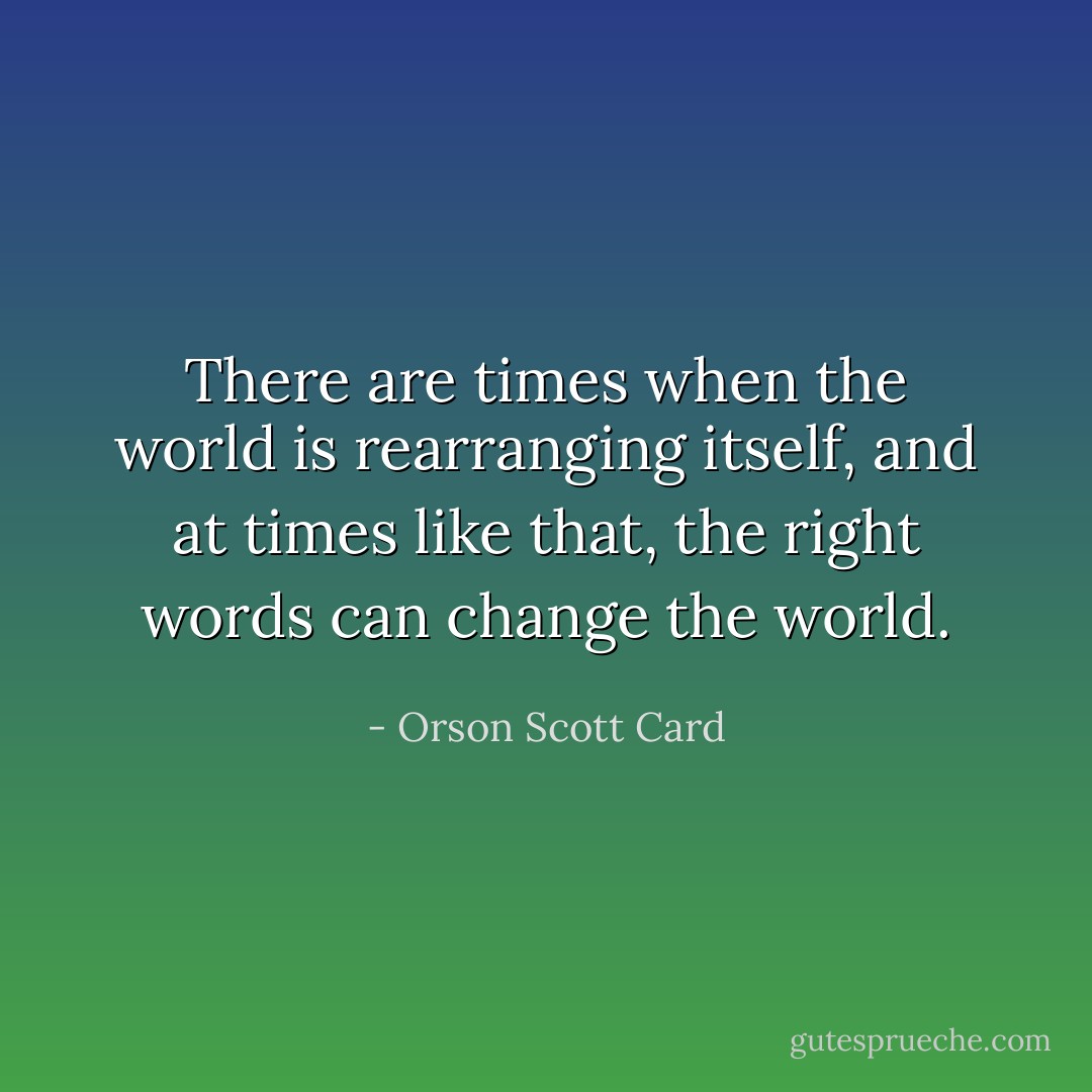There are times when the world is rearranging itself, and at times like that, the right words can change the world. - Orson Scott Card